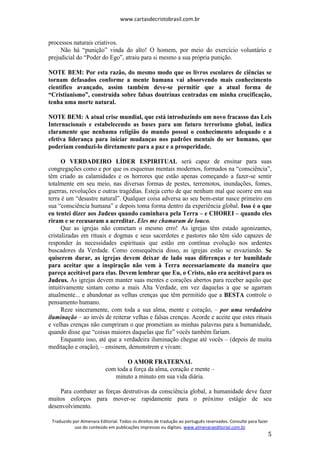 www.cartasdecristobrasil.com.br
Traduzido por Almenara Editorial. Todos os direitos de tradução ao português reservados. Consulte para fazer
uso do conteúdo em publicações impressas ou digitais. www.almenaraeditorial.com.br
5
processos naturais criativos.
Não há “punição” vinda do alto! O homem, por meio do exercício voluntário e
prejudicial do “Poder do Ego”, atraiu para si mesmo a sua própria punição.
NOTE BEM: Por esta razão, do mesmo modo que os livros escolares de ciências se
tornam defasados conforme a mente humana vai absorvendo mais conhecimento
científico avançado, assim também deve-se permitir que a atual forma de
“Cristianismo”, construída sobre falsas doutrinas centradas em minha crucificação,
tenha uma morte natural.
NOTE BEM: A atual crise mundial, que está introduzindo um novo fracasso das Leis
Internacionais e estabelecendo as bases para um futuro terrorismo global, indica
claramente que nenhuma religião do mundo possui o conhecimento adequado e a
efetiva liderança para iniciar mudanças nos padrões mentais do ser humano, que
poderiam conduzi-lo diretamente para a paz e a prosperidade.
O VERDADEIRO LÍDER ESPIRITUAL será capaz de ensinar para suas
congregações como e por que os esquemas mentais modernos, formados na “consciência”,
têm criado as calamidades e os horrores que estão apenas começando a fazer-se sentir
totalmente em seu meio, nas diversas formas de pestes, terremotos, inundações, fomes,
guerras, revoluções e outras tragédias. Esteja certo de que nenhum mal que ocorre em sua
terra é um “desastre natural”. Qualquer coisa adversa ao seu bem-estar nasce primeiro em
sua “consciência humana” e depois toma forma dentro da experiência global. Isso é o que
eu tentei dizer aos Judeus quando caminhava pela Terra – e CHOREI – quando eles
riram e se recusaram a acreditar. Eles me chamaram de louco.
Que as igrejas não cometam o mesmo erro! As igrejas têm estado agonizantes,
cristalizadas em rituais e dogmas e seus sacerdotes e pastores não têm sido capazes de
responder às necessidades espirituais que estão em contínua evolução nos ardentes
buscadores da Verdade. Como consequência disso, as igrejas estão se esvaziando. Se
quiserem durar, as igrejas devem deixar de lado suas diferenças e ter humildade
para aceitar que a inspiração não vem à Terra necessariamente da maneira que
pareça aceitável para elas. Devem lembrar que Eu, o Cristo, não era aceitável para os
Judeus. As igrejas devem manter suas mentes e corações abertos para receber aquilo que
intuitivamente sintam como a mais Alta Verdade, em vez daquelas a que se agarram
atualmente... e abandonar as velhas crenças que têm permitido que a BESTA controle o
pensamento humano.
Reze sinceramente, com toda a sua alma, mente e coração, – por uma verdadeira
iluminação – ao invés de reiterar velhas e falsas crenças. Acorde e aceite que estes rituais
e velhas crenças não cumpriram o que prometiam as minhas palavras para a humanidade,
quando disse que “coisas maiores daquelas que fiz” vocês também fariam.
Enquanto isso, até que a verdadeira iluminação chegue até vocês – (depois de muita
meditação e oração), – ensinem, demonstrem e vivam:
O AMOR FRATERNAL
com toda a força da alma, coração e mente –
minuto a minuto em sua vida diária.
Para combater as forças destrutivas da consciência global, a humanidade deve fazer
muitos esforços para mover-se rapidamente para o próximo estágio de seu
desenvolvimento.
 