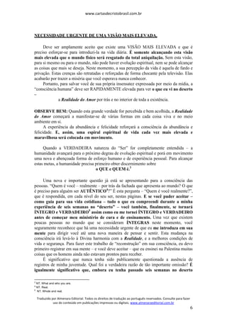 www.cartasdecristobrasil.com.br
Traduzido por Almenara Editorial. Todos os direitos de tradução ao português reservados. Consulte para fazer
uso do conteúdo em publicações impressas ou digitais. www.almenaraeditorial.com.br
6
NECESSIDADE URGENTE DE UMA VISÃO MAIS ELEVADA.
Deve ser amplamente aceito que existe uma VISÃO MAIS ELEVADA e que é
preciso esforçar-se para introduzi-la na vida diária. É somente alcançando esta visão
mais elevada que o mundo físico será resgatado da total aniquilação. Sem esta visão,
para si mesmo ou para o mundo, não pode haver evolução espiritual, nem se pode alcançar
as coisas que mais se deseja. Neste momento, a sua percepção da vida é aquela de fardo e
privação. Estas crenças são retratadas e reforçadas de forma chocante pela televisão. Elas
acabarão por trazer a miséria que você esperava nunca conhecer.
Portanto, para salvar você de sua própria insensatez expressada por meio da mídia, a
“consciência humana” deve ser RAPIDAMENTE elevada para ver o que eu vi no deserto
–
a Realidade do Amor por trás e no interior de toda a existência.
OBSERVE BEM: Quando esta grande verdade for percebida e bem acolhida, a Realidade
do Amor começará a manifestar-se de várias formas em cada coisa viva e no meio
ambiente em si.
A experiência da abundância e felicidade reforçará a consciência da abundância e
felicidade. E, assim, uma espiral espiritual de vida cada vez mais elevada e
maravilhosa será colocada em movimento.
Quando a VERDADEIRA natureza do “Ser” for completamente entendida – a
humanidade avançará para o próximo degrau de evolução espiritual e porá em movimento
uma nova e abençoada forma de esforço humano e de experiência pessoal. Para alcançar
estas metas, a humanidade precisa primeiro obter discernimento sobre
o QUE e QUEM é.3
Uma nova e importante questão já está se apresentando para a consciência das
pessoas. “Quem é você – realmente – por trás da fachada que apresenta ao mundo? O que
é preciso para alguém ser AUTÊNTICO4
?” É esta pergunta – “Quem é você realmente?”,
que é respondida, em cada nível do seu ser, nestas páginas. E se você puder aceitar –
como guia para sua vida cotidiana – tudo o que eu compreendi durante a minha
experiência de seis semanas no “deserto” – você também, finalmente, se tornará
ÍNTEGRO e VERDADEIRO5
assim como eu me tornei ÍNTEGRO e VERDADEIRO
antes de começar meu ministério de cura e de ensinamento. Uma vez que existem
poucas pessoas no mundo que se consideram ÍNTEGRAS neste momento, você
seguramente reconhece que há uma necessidade urgente de que eu me introduza em sua
mente para dirigir você até uma nova maneira de pensar e sentir. Esta mudança na
consciência irá levá-lo à Divina harmonia com a Realidade, e a melhores condições de
vida e segurança. Para fazer este trabalho de “reconstrução” em sua consciência, eu devo
primeiro registrar em sua mente – e você deve aceitar – que eu ensinei na Palestina muitas
coisas que os homens ainda não estavam prontos para receber.
É significativo que nunca tenha sido publicamente questionada a ausência de
registros de minha juventude. Qual foi a verdadeira razão de tão importante omissão? É
igualmente significativo que, embora eu tenha passado seis semanas no deserto
3
NT. What and who you are.
4
NT. Real.
5
NT. Whole and real.
 