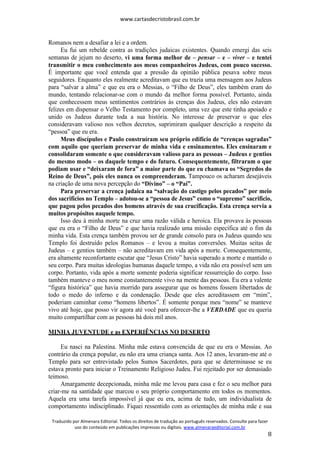www.cartasdecristobrasil.com.br
Traduzido por Almenara Editorial. Todos os direitos de tradução ao português reservados. Consulte para fazer
uso do conteúdo em publicações impressas ou digitais. www.almenaraeditorial.com.br
8
Romanos nem a desafiar a lei e a ordem.
Eu fui um rebelde contra as tradições judaicas existentes. Quando emergi das seis
semanas de jejum no deserto, vi uma forma melhor de – pensar – e – viver – e tentei
transmitir o meu conhecimento aos meus companheiros Judeus, com pouco sucesso.
É importante que você entenda que a pressão da opinião pública pesava sobre meus
seguidores. Enquanto eles realmente acreditavam que eu trazia uma mensagem aos Judeus
para “salvar a alma” e que eu era o Messias, o “Filho de Deus”, eles também eram do
mundo, tentando relacionar-se com o mundo da melhor forma possível. Portanto, ainda
que conhecessem meus sentimentos contrários às crenças dos Judeus, eles não estavam
felizes em dispensar o Velho Testamento por completo, uma vez que este tinha apoiado e
unido os Judeus durante toda a sua história. No interesse de preservar o que eles
consideravam valioso nos velhos decretos, suprimiram qualquer descrição a respeito da
“pessoa” que eu era.
Meus discípulos e Paulo construíram seu próprio edifício de “crenças sagradas”
com aquilo que queriam preservar de minha vida e ensinamentos. Eles ensinaram e
consolidaram somente o que consideravam valioso para as pessoas – Judeus e gentios
do mesmo modo – os daquele tempo e do futuro. Consequentemente, filtraram o que
podiam usar e “deixaram de fora” a maior parte do que eu chamava os “Segredos do
Reino de Deus”, pois eles nunca os compreenderam. Tampouco os acharam desejáveis
na criação de uma nova percepção do “Divino” – o “Pai”.
Para preservar a crença judaica na “salvação do castigo pelos pecados” por meio
dos sacrifícios no Templo – adotou-se a “pessoa de Jesus” como o “supremo” sacrifício,
que pagou pelos pecados dos homens através de sua crucificação. Esta crença servia a
muitos propósitos naquele tempo.
Isso deu à minha morte na cruz uma razão válida e heroica. Ela provava às pessoas
que eu era o “Filho de Deus” e que havia realizado uma missão específica até o fim da
minha vida. Esta crença também provou ser de grande consolo para os Judeus quando seu
Templo foi destruído pelos Romanos – e levou a muitas conversões. Muitas seitas de
Judeus – e gentios também – não acreditavam em vida após a morte. Consequentemente,
era altamente reconfortante escutar que “Jesus Cristo” havia superado a morte e mantido o
seu corpo. Para muitas ideologias humanas daquele tempo, a vida não era possível sem um
corpo. Portanto, vida após a morte somente poderia significar ressurreição do corpo. Isso
também manteve o meu nome constantemente vivo na mente das pessoas. Eu era a valente
“figura histórica” que havia morrido para assegurar que os homens fossem libertados de
todo o medo do inferno e da condenação. Desde que eles acreditassem em “mim”,
poderiam caminhar como “homens libertos”. É somente porque meu “nome” se manteve
vivo até hoje, que posso vir agora até você para oferecer-lhe a VERDADE que eu queria
muito compartilhar com as pessoas há dois mil anos.
MINHA JUVENTUDE e as EXPERIÊNCIAS NO DESERTO
Eu nasci na Palestina. Minha mãe estava convencida de que eu era o Messias. Ao
contrário da crença popular, eu não era uma criança santa. Aos 12 anos, levaram-me até o
Templo para ser entrevistado pelos Sumos Sacerdotes, para que se determinasse se eu
estava pronto para iniciar o Treinamento Religioso Judeu. Fui rejeitado por ser demasiado
teimoso.
Amargamente decepcionada, minha mãe me levou para casa e fez o seu melhor para
criar-me na santidade que marcou o seu próprio comportamento em todos os momentos.
Aquela era uma tarefa impossível já que eu era, acima de tudo, um individualista de
comportamento indisciplinado. Fiquei ressentido com as orientações de minha mãe e sua
 