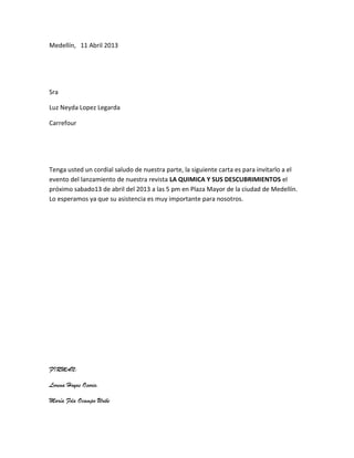 Medellín, 11 Abril 2013




Sra

Luz Neyda Lopez Legarda

Carrefour




Tenga usted un cordial saludo de nuestra parte, la siguiente carta es para invitarlo a el
evento del lanzamiento de nuestra revista LA QUIMICA Y SUS DESCUBRIMIENTOS el
próximo sabado13 de abril del 2013 a las 5 pm en Plaza Mayor de la ciudad de Medellín.
Lo esperamos ya que su asistencia es muy importante para nosotros.




FIRMAN:

Lorena Hoyos Osorio.

María Fda Ocampo Uribe
 