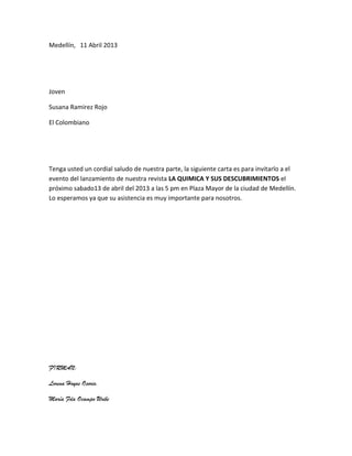 Medellín, 11 Abril 2013




Joven

Susana Ramirez Rojo

El Colombiano




Tenga usted un cordial saludo de nuestra parte, la siguiente carta es para invitarlo a el
evento del lanzamiento de nuestra revista LA QUIMICA Y SUS DESCUBRIMIENTOS el
próximo sabado13 de abril del 2013 a las 5 pm en Plaza Mayor de la ciudad de Medellín.
Lo esperamos ya que su asistencia es muy importante para nosotros.




FIRMAN:

Lorena Hoyos Osorio.

María Fda Ocampo Uribe
 
