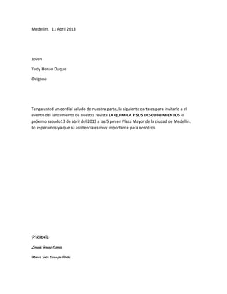Medellín, 11 Abril 2013




Joven

Yudy Henao Duque

Oxigeno




Tenga usted un cordial saludo de nuestra parte, la siguiente carta es para invitarlo a el
evento del lanzamiento de nuestra revista LA QUIMICA Y SUS DESCUBRIMIENTOS el
próximo sabado13 de abril del 2013 a las 5 pm en Plaza Mayor de la ciudad de Medellín.
Lo esperamos ya que su asistencia es muy importante para nosotros.




FIRMAN:

Lorena Hoyos Osorio.

María Fda Ocampo Uribe
 