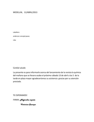 MEDELLIN, 11/ABRIL/2013




caballero

anderson carvajal pavas

nike




Cordial saludo

La presente es para informarle acerca del lanzamiento de la revista la química
del mañana que se llevara acabo el próximo sábado 13 de abril a las 5 de la
tarde en plaza mayor agradeceríamos su asistencia gracias por su atención
prestada.




TE ESPERAMOS!

FIRMA: Alejandra zapata

            Verónica Ocampo
 