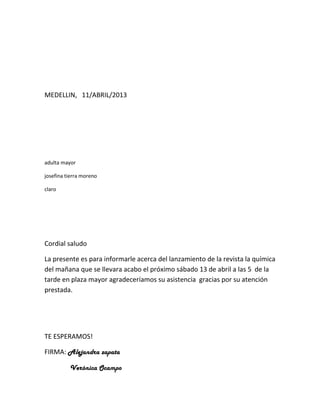 MEDELLIN, 11/ABRIL/2013




adulta mayor

josefina tierra moreno

claro




Cordial saludo

La presente es para informarle acerca del lanzamiento de la revista la química
del mañana que se llevara acabo el próximo sábado 13 de abril a las 5 de la
tarde en plaza mayor agradeceríamos su asistencia gracias por su atención
prestada.




TE ESPERAMOS!

FIRMA: Alejandra zapata

          Verónica Ocampo
 