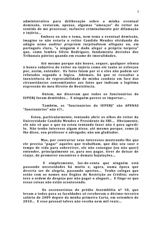 2


administrativo para deliberação sobre a minha event ual
demissão, restaram, apenas, algumas “ameaças” do reitor no
sentido de me processar, inclusive criminalmente por difamação
e injúria...
            Embora eu não o tema, ne m tema a eventual demissão,
imagino se não estaria o reitor Candido Mendes olvidando do
adágio nemo auditur propriam turpitudinem allegans ou, em
português claro, “a ninguém é dado alegar a própria torpeza”
que, como le mbra Sílvio Rod rigues, fundamenta decisões dos
Tribunais pátrios quando em e xame de imoralidades.

          Até mesmo porque não houve, sequer, qualquer o fensa
à honra subjetiva do reitor ou injúria como ele tanto se esforçou
por, assim, entender. Os fatos falam por si e e les não podem ser
refutados segundo a lógica. Ademais, há que se ressaltar a
inexistência de reprovabilidade de minha conduta em face d as
circunstâncias concomitantes aos fatos que indicam a legítima
expressão do meu Direito de Resistência.

          Ontem, me disseram que todos os funcionários do
IUPERJ foram demitidos... E ninguém parece se importar...

          També m, os “funcionários do IUPERJ” são APENAS
"funcionários" não é?!..

     Estou, particularmente, tentando abrir os olhos do reitor da
Universidade Candido Mendes e Presidente da SBI... Obviamente,
ele não vê que o que eu estou tentando fazer não é para agre di-
lo. Não tenho interesse algum nisso, até mesmo porque, como já
lhe disse, sou professor e advogado; não um gladiador.

           Mas, por contrariar seus interesses mostrando -lhe que
ele precisa “pagar” aqueles que trabalham, que dão seu suor e
tempo de vida para sobreviver, ele não consegue (ou não quer)
entender, principalmente se, para nos pagar, tiver de deixar de
viajar, de promover encontros e demais bajulações...

            E simplesmente, faz -de-conta que ninguém está
passando necessidades há muito e, agora, numa época que
deveria ser de alegria, passando apertos... Tenho colegas que
estão com os nomes nos Órgãos de Restrição ao Crédito; outro
teve a ordem de despejo por não pagar o aluguel... E finge-se que
essas cois as não estão acontecendo.

           Os ascensoristas do prédio Assembléia nº 10, que
levam a todos para as faculdades só receberam o décimo -terceiro
salário de 2009 depois da minha primeira Carta, em setembro de
2010... E esse pessoal talvez não receba ne m mil reais...
 