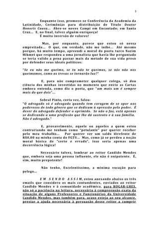 3


           Enquant o isso, promove -se Conferência da Academia da
Latinidade, Cerimônias para distribuição de Título Doutor
Honoris Causa... Abre-se novos Campi em Encantado; em Santa
Cruz... E, no final, talvez alguém enriqueça!
           É muita inversão de valores!

           Mas, por enquanto, parece que estou só nessa
empreitada... O que, em verdade, não me inibe... Até mesmo
porque, há muito tempo, apreendi a moral do poeta turco Nazim
Hikmet que respondeu a uma jornalista que havia lhe p erguntado
se teria valido a pena passar mais da metade de sua vida p reso
por defender seus ideais políticos:

“Se eu não me queimo, se tu não te queimas, se nós não nos
queimamos, como as trevas se tornarão luz? ”

          E, para não compromet er qualquer colega, só dou
ciência das minhas investidas no momento que envio as Cartas
embora entenda, como diz o poeta, que “ um mais um é sempre
mais do que dois ”...

          Sobral Pinto, certa vez, falou:
“O advogado só é advogado quando tem coragem de se opor a os
poderosos de todo gênero que s e dedicam à opressão pelo poder. É
dever do advogado defender o oprimido. Se não o faz, está apenas
se dedicando a uma profissão que lhe dá sustento e à sua famíl ia.
Não é advogado.”

          E, provavelmente, aquele ou aqueles a quem estou
contrariando me tenham como “petulante” por querer receber
pelo meu trabalho...   Por querer ver um saldo direfente de
R$0,00 na minha conta do FGTS ... Mas, como já se perdeu a noção
moral básica de “certo e e rrado”, isso seria apen as uma
decorrência lógica!

          Necessário talvez, lembrar ao reitor Candido Mendes
que, embora seja uma pessoa i nfluente, ele não é onipotente. É,
sim, muito prepotente!

            Não tenho, Excelentíssimo, a mínima vocação para
pelego...

          E M S E N D O A S S I M, estou anexando abaixo os três
emails que considero os mais contundentes, enviados ao reitor
Candido Mendes e à comunidade acadêmica, para ROGAR-LHES,
não só a paciência na leitura, necessária à compreensão exata da
situação de alguns Professores e Funcionários da Universidade
Candido Mendes, mas també m para, acaso esteja ao seu alcance,
prestar a ajuda necessária à persuasão desse reitor a cumprir
 