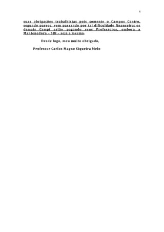 4


suas obrigações trabalhistas pois somente o Campus Centro,
segundo parece, vem pas sando por tal dificuldade financeira; os
demais Campi estão pagando seus Professores, embora a
Mantenedora – SBI – seja a mesma.

         Desde logo, meu muito obrigado,

     Professor Carlos Magno Siqueira Melo
 