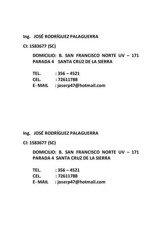 Ing. JOSÉ RODRÍGUEZ PALAGUERRA
CI: 1583677 (SC)
DOMICILIO: B. SAN FRANCISCO NORTE UV – 171
PARADA 4 SANTA CRUZ DE LA SIERRA
TEL. : 356 – 4521
CEL. : 72611788
E- MAIL : joserp47@hotmail.com
Ing. JOSÉ RODRÍGUEZ PALAGUERRA
CI: 1583677 (SC)
DOMICILIO: B. SAN FRANCISCO NORTE UV – 171
PARADA 4 SANTA CRUZ DE LA SIERRA
TEL. : 356 – 4521
CEL. : 72611788
E- MAIL : joserp47@hotmail.com
 