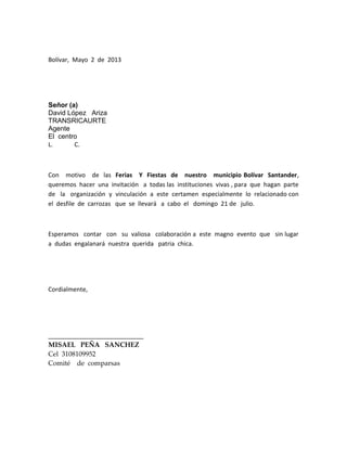 Bolívar, Mayo 2 de 2013
Señor (a)
David López Ariza
TRANSRICAURTE
Agente
El centro
L. C.
Con motivo de las Ferias Y Fiestas de nuestro municipio Bolívar Santander,
queremos hacer una invitación a todas las instituciones vivas , para que hagan parte
de la organización y vinculación a este certamen especialmente lo relacionado con
el desfile de carrozas que se llevará a cabo el domingo 21 de julio.
Esperamos contar con su valiosa colaboración a este magno evento que sin lugar
a dudas engalanará nuestra querida patria chica.
Cordialmente,
____________________________
MISAEL PEÑA SANCHEZ
Cel 3108109952
Comité de comparsas
 
