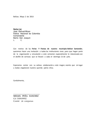 Bolívar, Mayo 2 de 2013
Señor (a)
José Samuel Mican
Policia Nacional de Colombia
Comandante
Barrio San Joaquin
L. C.
Con motivo de las Ferias Y Fiestas de nuestro municipio Bolívar Santander,
queremos hacer una invitación a todas las instituciones vivas , para que hagan parte
de la organización y vinculación a este certamen especialmente lo relacionado con
el desfile de carrozas que se llevará a cabo el domingo 21 de julio.
Esperamos contar con su valiosa colaboración a este magno evento que sin lugar
a dudas engalanará nuestra querida patria chica.
Cordialmente,
____________________________
MISAEL PEÑA SANCHEZ
Cel 3108109952
Comité de comparsas
 