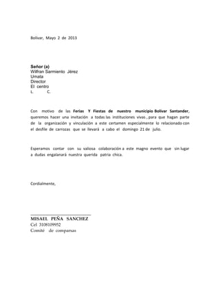 Bolívar, Mayo 2 de 2013
Señor (a)
Wilfran Sarmiento Jérez
Umata
Director
El centro
L. C.
Con motivo de las Ferias Y Fiestas de nuestro municipio Bolívar Santander,
queremos hacer una invitación a todas las instituciones vivas , para que hagan parte
de la organización y vinculación a este certamen especialmente lo relacionado con
el desfile de carrozas que se llevará a cabo el domingo 21 de julio.
Esperamos contar con su valiosa colaboración a este magno evento que sin lugar
a dudas engalanará nuestra querida patria chica.
Cordialmente,
____________________________
MISAEL PEÑA SANCHEZ
Cel 3108109952
Comité de comparsas
 
