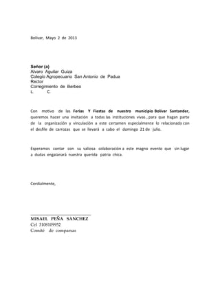 Bolívar, Mayo 2 de 2013
Señor (a)
Alvaro Aguilar Guiza
Colegio Agropecuario San Antonio de Padua
Rector
Corregimiento de Berbeo
L. C.
Con motivo de las Ferias Y Fiestas de nuestro municipio Bolívar Santander,
queremos hacer una invitación a todas las instituciones vivas , para que hagan parte
de la organización y vinculación a este certamen especialmente lo relacionado con
el desfile de carrozas que se llevará a cabo el domingo 21 de julio.
Esperamos contar con su valiosa colaboración a este magno evento que sin lugar
a dudas engalanará nuestra querida patria chica.
Cordialmente,
____________________________
MISAEL PEÑA SANCHEZ
Cel 3108109952
Comité de comparsas
 
