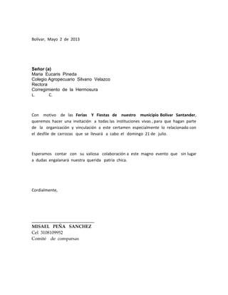 Bolívar, Mayo 2 de 2013
Señor (a)
Maria Eucaris Pineda
Colegio Agropecuario Silvano Velazco
Rectora
Corregimiento de la Hermosura
L. C.
Con motivo de las Ferias Y Fiestas de nuestro municipio Bolívar Santander,
queremos hacer una invitación a todas las instituciones vivas , para que hagan parte
de la organización y vinculación a este certamen especialmente lo relacionado con
el desfile de carrozas que se llevará a cabo el domingo 21 de julio.
Esperamos contar con su valiosa colaboración a este magno evento que sin lugar
a dudas engalanará nuestra querida patria chica.
Cordialmente,
____________________________
MISAEL PEÑA SANCHEZ
Cel 3108109952
Comité de comparsas
 