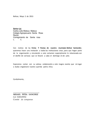 Bolívar, Mayo 2 de 2013
Señor (a)
Carlos Julio Mateus Mateus
Colegio Agropecuario Santa Rosa
Rector
Corregimiento de Santa rosa
L. C.
Con motivo de las Ferias Y Fiestas de nuestro municipio Bolívar Santander,
queremos hacer una invitación a todas las instituciones vivas , para que hagan parte
de la organización y vinculación a este certamen especialmente lo relacionado con
el desfile de carrozas que se llevará a cabo el domingo 21 de julio.
Esperamos contar con su valiosa colaboración a este magno evento que sin lugar
a dudas engalanará nuestra querida patria chica.
Cordialmente,
____________________________
MISAEL PEÑA SANCHEZ
Cel 3108109952
Comité de comparsas
 