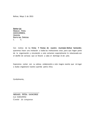 Bolívar, Mayo 2 de 2013
Señor (a)
Melecio Peña
ASOCAÑIBOL
Gerente
Barrio las Delicias
L. C.
Con motivo de las Ferias Y Fiestas de nuestro municipio Bolívar Santander,
queremos hacer una invitación a todas las instituciones vivas , para que hagan parte
de la organización y vinculación a este certamen especialmente lo relacionado con
el desfile de carrozas que se llevará a cabo el domingo 21 de julio.
Esperamos contar con su valiosa colaboración a este magno evento que sin lugar
a dudas engalanará nuestra querida patria chica.
Cordialmente,
____________________________
MISAEL PEÑA SANCHEZ
Cel 3108109952
Comité de comparsas
 