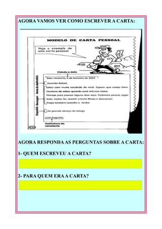 AGORA VAMOS VER COMO ESCREVER A CARTA:
AGORA RESPONDA AS PERGUNTAS SOBRE A CARTA:
1- QUEM ESCREVEU A CARTA?
2- PARA QUEM ERA A CARTA?