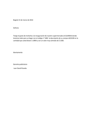 Bogotá 15 de marzo de 2014
Señores
Tengo el gusto de invitarlos a la inauguración de nuestro supermercado LA GUARDIA donde
tenemos todo para su hogar con el código n° 5482 la descripción de su compra AZUCAR en la
cantidad que usted desee 1 LIBRA y con un valor muy cómodo de $ 1500.
Atentamente
Gerente publicitario
Juan David Poveda