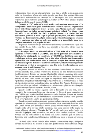 www.cartasdecristobrasil.com.br
Traduzido por Almenara Editorial. Todos os direitos de tradução ao português reservados. Consulte para fazer
uso do conteúdo em publicações impressas ou digitais. www.almenaraeditorial.com.br
10
poderosamente fortes em sua natureza terrena – o de ligar-se a todas as coisas que deseja
muito e o de rejeitar e afastar tudo aquilo que não quer. Estes dois impulsos básicos do
homem estão presentes em cada coisa que ele faz ao longo da vida e são inteiramente
responsáveis pelos problemas que atrai para si. Embora o “Pai” esteja ativo no interior
do homem, não há nada de humano NELE.
Portanto, o “Pai” nada retém, nada rejeita, nada condena, nem mesmo vê “a
transgressão”. Tudo aquilo que o homem faz e que chama de “pecado” é apenas deste
mundo e só existe punição neste mundo – porque é uma “Lei da Existência Terrena”.
Como você sabe, que tudo o que você semear, mais tarde colherá. Pelo fato de extrair
sua VIDA e sua MENTE do “Pai”, o próprio homem é o criador dos seus
pensamentos, palavras e ações. Seja o que for que ele pensa, diz, faz e acredita,
retorna a ele da mesma forma, algum tempo depois. Não existe castigo que venha do
“Pai” – quaisquer que sejam os males que assolarem a humanidade, estes são o
completo resultado de suas próprias decisões.
As pessoas murmuravam que este era um ensinamento totalmente novo e que fazia
mais sentido do que tudo o que havia sido ensinado a eles antes. Várias vozes me
incitavam a contar mais.
— Eu digo a vocês: em mim vocês viram a VIDA ativa sob a forma de cura.
Sigam-me e ouvirão sobre o CAMINHO que devem percorrer para encontrar a
felicidade. Em minhas palavras encontrarão a VERDADE da Existência nunca antes
revelada por nenhum outro homem. Tem se dito sobre o Messias que ele revelará os
segredos que têm estado ocultos desde o começo da criação. Em verdade, digo que
ouvirão estes segredos de mim. Se escutarem com cuidado, entenderem seu significado,
praticarem sua verdade e apegarem-se às suas leis, serão transformados em novos
homens e entrarão no Reino dos Céus.
As pessoas ficaram em silêncio por um momento e então houve um clamor de
conversa animada, mas Zedekias levantou-se e disse que era hora da família descansar.
Seu filho precisava dormir e sua esposa e filhas também estavam exaustas de tanto chorar.
Ficou combinado que na manhã seguinte eu iria até o porto e as pessoas doentes seriam
trazidas até mim. Desta forma, fui capaz de empreender minha missão e tudo foi
rapidamente arranjado da melhor forma possível. Parecia que se eu não efetuasse as curas,
não haveria interesse nem aceitação de tudo o que eu havia dito. As curas demonstravam a
verdade de tudo o que eu havia ensinado e meus ensinamentos explicariam as razões pelas
quais eu era capaz de trazer do “Pai”, para eles, a cura.
Quando acordei na manhã seguinte, senti a felicidade viva em mim, com a
expectativa das coisas maravilhosas que estavam por vir. Depois de tomar o desjejum, saí
com Zedekias para o porto da cidade, com meu coração iluminado de amor por todos os
que passavam por mim. Eu os cumprimentava calorosamente, dizendo a eles que tinha
“boas-novas” para todos aqueles que quisessem escutá-las.
Quando chegamos ao dique, encontrei homens, mulheres e crianças sentados no chão,
esperando por minha chegada. Alguns estenderam suas mãos, implorando. Pareciam muito
mal. Outros haviam sido mutilados e muitos outros estavam cobertos de feridas. Meu
coração ainda sofria por seu estado lastimável, mas agora também podia alegrar-me
porque sabia que não era a “Vontade do Pai” que eles estivessem assim. Muito pelo
contrário! O próprio “Pai” era toda a cura, toda a saúde e todo o bem-estar. Eu tinha
provado isso na noite anterior e na minha casa. Estava exultante por ser capaz de
demonstrar esta verdade maravilhosa para a multidão que agora se reunia em torno de
mim.
Um rosto velho e triste chamou minha atenção – uma mulher magra, enrugada e
curvada. Fui até ela e me ajoelhei ao seu lado, pondo minhas mãos sobre sua cabeça.
 