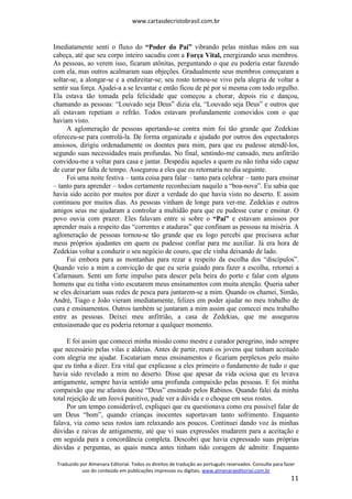 www.cartasdecristobrasil.com.br
Traduzido por Almenara Editorial. Todos os direitos de tradução ao português reservados. Consulte para fazer
uso do conteúdo em publicações impressas ou digitais. www.almenaraeditorial.com.br
11
Imediatamente senti o fluxo do “Poder do Pai” vibrando pelas minhas mãos em sua
cabeça, até que seu corpo inteiro sacudiu com a Força Vital, energizando seus membros.
As pessoas, ao verem isso, ficaram atônitas, perguntando o que eu poderia estar fazendo
com ela, mas outros acalmaram suas objeções. Gradualmente seus membros começaram a
soltar-se, a alongar-se e a endireitar-se; seu rosto tornou-se vivo pela alegria de voltar a
sentir sua força. Ajudei-a a se levantar e então ficou de pé por si mesma com todo orgulho.
Ela estava tão tomada pela felicidade que começou a chorar, depois riu e dançou,
chamando as pessoas: “Louvado seja Deus” dizia ela, “Louvado seja Deus” e outros que
ali estavam repetiam o refrão. Todos estavam profundamente comovidos com o que
haviam visto.
A aglomeração de pessoas apertando-se contra mim foi tão grande que Zedekias
ofereceu-se para controlá-la. De forma organizada e ajudado por outros dos espectadores
ansiosos, dirigiu ordenadamente os doentes para mim, para que eu pudesse atendê-los,
segundo suas necessidades mais profundas. No final, sentindo-me cansado, meu anfitrião
convidou-me a voltar para casa e jantar. Despediu aqueles a quem eu não tinha sido capaz
de curar por falta de tempo. Assegurou a eles que eu retornaria no dia seguinte.
Foi uma noite festiva – tanta coisa para falar – tanto para celebrar – tanto para ensinar
– tanto para aprender – todos certamente reconheciam naquilo a “boa-nova”. Eu sabia que
havia sido aceito por muitos por dizer a verdade do que havia visto no deserto. E assim
continuou por muitos dias. As pessoas vinham de longe para ver-me. Zedekias e outros
amigos seus me ajudaram a controlar a multidão para que eu pudesse curar e ensinar. O
povo ouvia com prazer. Eles falavam entre si sobre o “Pai” e estavam ansiosos por
aprender mais a respeito das “correntes e ataduras” que confinam as pessoas na miséria. A
aglomeração de pessoas tornou-se tão grande que eu logo percebi que precisava achar
meus próprios ajudantes em quem eu pudesse confiar para me auxiliar. Já era hora de
Zedekias voltar a conduzir o seu negócio de couro, que ele vinha deixando de lado.
Fui embora para as montanhas para rezar a respeito da escolha dos “discípulos”.
Quando veio a mim a convicção de que eu seria guiado para fazer a escolha, retornei a
Cafarnaum. Senti um forte impulso para descer pela beira do porto e falar com alguns
homens que eu tinha visto escutarem meus ensinamentos com muita atenção. Queria saber
se eles deixariam suas redes de pesca para juntarem-se a mim. Quando os chamei, Simão,
André, Tiago e João vieram imediatamente, felizes em poder ajudar no meu trabalho de
cura e ensinamentos. Outros também se juntaram a mim assim que comecei meu trabalho
entre as pessoas. Deixei meu anfitrião, a casa de Zedekias, que me assegurou
entusiasmado que eu poderia retornar a qualquer momento.
E foi assim que comecei minha missão como mestre e curador peregrino, indo sempre
que necessário pelas vilas e aldeias. Antes de partir, reuni os jovens que tinham aceitado
com alegria me ajudar. Escutariam meus ensinamentos e ficariam perplexos pelo muito
que eu tinha a dizer. Era vital que explicasse a eles primeiro o fundamento de tudo o que
havia sido revelado a mim no deserto. Disse que apesar da vida ociosa que eu levava
antigamente, sempre havia sentido uma profunda compaixão pelas pessoas. E foi minha
compaixão que me afastou desse “Deus” ensinado pelos Rabinos. Quando falei da minha
total rejeição de um Jeová punitivo, pude ver a dúvida e o choque em seus rostos.
Por um tempo considerável, expliquei que eu questionava como era possível falar de
um Deus “bom”, quando crianças inocentes suportavam tanto sofrimento. Enquanto
falava, via como seus rostos iam relaxando aos poucos. Continuei dando voz às minhas
dúvidas e raivas de antigamente, até que vi suas expressões mudarem para a aceitação e
em seguida para a concordância completa. Descobri que havia expressado suas próprias
dúvidas e perguntas, as quais nunca antes tinham tido coragem de admitir. Enquanto
 