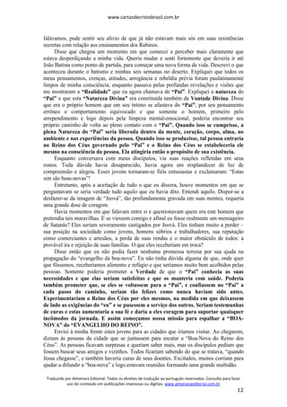 www.cartasdecristobrasil.com.br
Traduzido por Almenara Editorial. Todos os direitos de tradução ao português reservados. Consulte para fazer
uso do conteúdo em publicações impressas ou digitais. www.almenaraeditorial.com.br
12
falávamos, pude sentir seu alívio de que já não estavam mais sós em suas resistências
secretas com relação aos ensinamentos dos Rabinos.
Disse que chegou um momento em que comecei a perceber mais claramente que
estava desperdiçando a minha vida. Queria mudar e senti fortemente que deveria ir até
João Batista como ponto de partida, para começar uma nova forma de vida. Descrevi o que
aconteceu durante o batismo e minhas seis semanas no deserto. Expliquei que todos os
meus pensamentos, crenças, atitudes, arrogância e rebeldia prévia foram paulatinamente
limpos de minha consciência, enquanto passava pelas profundas revelações e visões que
me mostraram a “Realidade” que eu agora chamava de “Pai”. Expliquei a natureza do
“Pai” e que esta “Natureza Divina” era constituída também da Vontade Divina. Disse
que era o próprio homem que em seu íntimo se afastava do “Pai”, por seu pensamento
errôneo e comportamento equivocado e que somente o homem, primeiro pelo
arrependimento e logo depois pela limpeza mental-emocional, poderia encontrar seu
próprio caminho de volta ao pleno contato com o “Pai”. Quando isso se cumprisse, a
plena Natureza do “Pai” seria liberada dentro da mente, coração, corpo, alma, no
ambiente e nas experiências da pessoa. Quando isso se produzisse, tal pessoa entraria
no Reino dos Céus governado pelo “Pai” e o Reino dos Céus se estabeleceria ele
mesmo na consciência da pessoa. Ela atingiria então o propósito de sua existência.
Enquanto conversava com meus discípulos, via suas reações refletidas em seus
rostos. Toda dúvida havia desaparecido, havia agora um resplandecer de luz de
compreensão e alegria. Esses jovens tornaram-se fiéis entusiastas e exclamaram: “Estas
sim são boas-novas”!
Entretanto, após a aceitação de tudo o que eu dissera, houve momentos em que se
perguntavam se seria verdade tudo aquilo que eu havia dito. Entendi aquilo. Dispor-se a
desfazer-se da imagem de “Jeová”, tão profundamente gravada em suas mentes, requeria
uma grande dose de coragem.
Havia momentos em que falavam entre si e questionavam quem era este homem que
pretendia tais maravilhas. E se viessem comigo e afinal eu fosse realmente um mensageiro
de Satanás? Eles seriam severamente castigados por Jeová. Eles tinham muito a perder –
sua posição na sociedade como jovens, homens sóbrios e trabalhadores, sua reputação
como comerciantes e artesãos, a perda de suas rendas e o maior obstáculo de todos: a
provável ira e rejeição de suas famílias. O que eles receberiam em troca?
Disse então que eu não podia fazer nenhuma promessa terrena por sua ajuda na
propagação do “evangelho da boa-nova”. Eu não tinha dúvida alguma de que, onde quer
que fôssemos, receberíamos alimento e refúgio e que seríamos muito bem acolhidos pelas
pessoas. Somente poderia prometer a Verdade de que o “Pai” conhecia as suas
necessidades e que elas seriam satisfeitas e que os manteria com saúde. Poderia
também prometer que, se eles se voltassem para o “Pai”, e confiassem no “Pai” a
cada passo do caminho, seriam tão felizes como nunca haviam sido antes.
Experimentariam o Reino dos Céus por eles mesmos, na medida em que deixassem
de lado as exigências do “eu” e se pusessem a serviço dos outros. Seriam testemunhas
de curas e estas aumentaria a sua fé e daria a eles coragem para suportar quaisquer
incômodos da jornada. E assim começamos nossa missão para espalhar a “BOA-
NOVA” do “EVANGELHO DO REINO”.
Enviei à minha frente estes jovens para as cidades que iríamos visitar. Ao chegarem,
diziam às pessoas da cidade que se juntassem para escutar a “Boa-Nova do Reino dos
Céus”. As pessoas ficavam surpresas e queriam saber mais, mas os discípulos pediam que
fossem buscar seus amigos e vizinhos. Todos ficariam sabendo do que se tratava, “quando
Jesus chegasse”, e também haveria curas de seus doentes. Excitados, muitos corriam para
ajudar a difundir a “boa-nova” e logo estavam reunidos formando uma grande multidão.
 