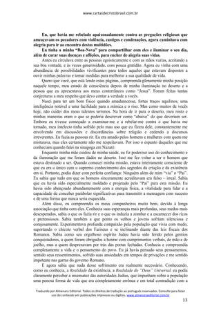 www.cartasdecristobrasil.com.br
Traduzido por Almenara Editorial. Todos os direitos de tradução ao português reservados. Consulte para fazer
uso do conteúdo em publicações impressas ou digitais. www.almenaraeditorial.com.br
13
Eu, que havia me rebelado apaixonadamente contra as pregações religiosas que
ameaçavam os pecadores com violência, castigos e condenações, agora caminhava com
alegria para ir ao encontro destas multidões.
Eu tinha a minha “Boa-Nova” para compartilhar com eles e iluminar o seu dia,
além de curar suas doenças e aflições, para encher de alegria suas vidas.
Antes eu circulava entre as pessoas egoisticamente e com as mãos vazias, aceitando a
sua boa vontade, e às vezes generosidade, com pouca gratidão. Agora eu vinha com uma
abundância de possibilidades vivificantes para todos aqueles que estavam dispostos a
ouvir minhas palavras e tomar medidas para melhorar a sua qualidade de vida.
Quero que você, que está lendo estas páginas, compreenda plenamente minha posição
naquele tempo, meu estado de consciência depois de minha iluminação no deserto e a
pessoa que eu apresentava aos meus conterrâneos como “Jesus”. Foram feitas tantas
conjecturas a meu respeito que devo contar a verdade a vocês.
Nasci para ter um bom físico quando amadurecesse, fortes traços aquilinos, uma
inteligência notável e uma facilidade para a mímica e o riso. Mas como muitos de vocês
hoje, não cuidei dos meus talentos terrenos. Na hora de ir para o deserto, meu rosto e
minhas maneiras eram o que se poderia descrever como “abaixo” do que deveriam ser.
Embora eu tivesse começado a examinar-me e a rebelar-me contra o que havia me
tornado, meu intelecto tinha sofrido pelo mau uso que eu fizera dele, constantemente me
envolvendo em discussões e discordâncias sobre religião e cedendo a discursos
irreverentes. Eu fazia as pessoas rir. Eu era amado pelos homens e mulheres com quem me
misturava, mas eles certamente não me respeitavam. Por isso o espanto daqueles que me
conheciam quando falei na sinagoga em Nazaré.
Enquanto minha mãe cuidou de minha saúde, eu fiz poderoso uso do conhecimento e
da iluminação que me foram dados no deserto. Isso me fez voltar a ser o homem que
estava destinado a ser. Quando comecei minha missão, estava inteiramente consciente de
que eu era o único com o supremo conhecimento dos segredos da criação e da existência
em si. Portanto, podia dizer com perfeita confiança: Ninguém além de mim “viu” o “Pai”.
Eu sabia que tudo em que os homens sinceramente acreditavam era falso – irreal. Sabia
que eu havia sido especialmente moldado e projetado pelo “Pai” para esta missão. Eu
havia sido abençoado abundantemente com a energia física, a vitalidade para falar e a
capacidade de conceber parábolas significativas para transmitir a mensagem com sucesso
e de uma forma que nunca seria esquecida.
Além disso, eu compreendia os meus companheiros muito bem, devido à longa
associação que tinha com eles. Conhecia suas esperanças mais profundas, seus medos mais
desesperados, sabia o que os fazia rir e o que os induzia a zombar e a escarnecer dos ricos
e pretensiosos. Sabia também a que ponto os velhos e jovens sofriam silenciosa e
corajosamente. Experimentava profunda compaixão pela população que vivia com medo,
suportando o chicote verbal dos Fariseus e se inclinando diante das leis fiscais dos
Romanos. Sabia como seu orgulhoso espírito Judeu havia sido ferido pelos gentios
conquistadores, a quem foram obrigados a honrar com cumprimentos verbais, de mão e de
joelho, mas a quem desprezavam por trás das portas fechadas. Conhecia e compreendia
completamente a vida e o pensamento do povo. Eu já havia pensado seus pensamentos,
sentido seus ressentimentos, sofrido suas ansiedades em tempos de privações e me sentido
impotente nas garras do governo Romano.
E agora sabia que nada desse sofrimento era realmente necessário. Conhecendo,
como eu conhecia, a Realidade da existência, a Realidade do “Deus” Universal, eu podia
claramente perceber a insensatez das autoridades Judias, que impunham sobre a população
uma penosa forma de vida que era completamente errônea e em total contradição com a
 
