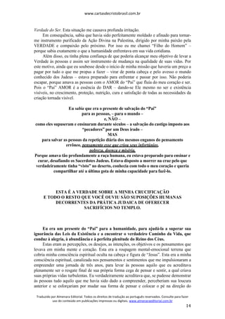 www.cartasdecristobrasil.com.br
Traduzido por Almenara Editorial. Todos os direitos de tradução ao português reservados. Consulte para fazer
uso do conteúdo em publicações impressas ou digitais. www.almenaraeditorial.com.br
14
Verdade do Ser. Esta situação me causava profunda irritação.
Em consequência, sabia que havia sido perfeitamente moldado e afinado para tornar-
me instrumento purificado da Ação Divina na Palestina, dirigido por minha paixão pela
VERDADE e compaixão pelo próximo. Por isso eu me chamei “Filho do Homem” –
porque sabia exatamente o que a humanidade enfrentava em sua vida cotidiana.
Além disso, eu tinha plena confiança de que poderia alcançar meu objetivo de levar a
Verdade às pessoas e assim ser instrumento de mudança na qualidade de suas vidas. Por
este motivo, ainda que eu soubesse desde o início de minha missão que haveria um preço a
pagar por tudo o que me propus a fazer – virar de ponta cabeça e pelo avesso o mundo
conhecido dos Judeus – estava preparado para enfrentar e passar por isso. Não poderia
escapar, porque amava as pessoas com o AMOR do “Pai” que fluía do meu coração e ser.
Pois o “Pai” AMOR é a essência do DAR – dando-se Ele mesmo no ser e existência
visíveis, no crescimento, proteção, nutrição, cura e satisfação de todas as necessidades da
criação tornada visível.
Eu sabia que era o presente de salvação do “Pai”
para as pessoas, – para o mundo –
e, NÃO –
como eles supuseram e ensinaram durante séculos – a salvação do castigo imposto aos
“pecadores” por um Deus irado –
MAS
para salvar as pessoas da repetição diária dos mesmos enganos do pensamento
errôneo, pensamento esse que criou seus infortúnios,
pobreza, doença e miséria.
Porque amava tão profundamente a raça humana, eu estava preparado para ensinar e
curar, desafiando os Sacerdotes Judeus. Estava disposto a morrer na cruz pelo que
verdadeiramente tinha “visto” no deserto, conhecia com todo o meu coração e queria
compartilhar até a última gota de minha capacidade para fazê-lo.
ESTA É A VERDADE SOBRE A MINHA CRUCIFICAÇÃO
E TODO O RESTO QUE VOCÊ OUVIU SÃO SUPOSIÇÕES HUMANAS
DECORRENTES DA PRÁTICA JUDAICA DE OFERECER
SACRIFÍCIOS NO TEMPLO.
Eu era um presente do “Pai” para a humanidade, para ajudá-la a superar sua
ignorância das Leis da Existência e a encontrar o verdadeiro Caminho da Vida, que
conduz à alegria, à abundância e à perfeita plenitude do Reino dos Céus.
Estas eram as percepções, os desejos, as intenções, os objetivos e os pensamentos que
levava em minha mente e coração. Esta era a roupagem mental-emocional terrena que
cobria minha consciência espiritual oculta na cabeça e figura de “Jesus”. Esta era a minha
consciência espiritual, canalizada nos pensamentos e sentimentos que me impulsionaram a
empreender uma jornada de três anos, para levar às pessoas aquilo que eu acreditava
plenamente ser o resgate final de sua própria forma cega de pensar e sentir, a qual criava
suas próprias vidas turbulentas. Eu verdadeiramente acreditava que, se pudesse demonstrar
às pessoas tudo aquilo que me havia sido dado a compreender, perceberiam sua loucura
anterior e se esforçariam por mudar sua forma de pensar e colocar o pé na direção do
 