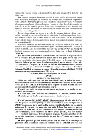 www.cartasdecristobrasil.com.br
Traduzido por Almenara Editorial. Todos os direitos de tradução ao português reservados. Consulte para fazer
uso do conteúdo em publicações impressas ou digitais. www.almenaraeditorial.com.br
15
Caminho da Vida que conduz ao Reino dos Céus. Para este fim, eu estava disposto a dar
minha vida.
Por causa da interpretação errônea atribuída à minha missão pelos mestres Judeus,
minha verdadeira mensagem foi distorcida até não ser mais reconhecida. O propósito
destas Cartas é o de trazer às pessoas desta Nova Era a verdade sobre o que eu realmente
falei para as multidões na Palestina. Portanto, voltando ao relato daquela época, deixe-me
retroceder a um dia especial que deu frutos entre meus ouvintes e que produziu uma
impressão duradoura nas mentes de meus discípulos. Assim, para mim também esse foi
um dia especialmente significativo.
Eu me distanciei por um tempo da pressão das pessoas, indo às colinas rezar e
meditar, buscando recarregar minhas baterias espirituais, fazendo uma profunda, forte e
mais poderosa conexão com o “Pai” dentro de mim. Esta conexão era tão rapidamente
obscurecida no interior de minha consciência, quando estava ocupado entre as multidões,
que eu estava exausto.
Chegando à caverna que utilizava quando me encontrava naquela área, puxei um
pedaço de pano que ficava escondido sob uma pedra e me deitei para dormir. Ao invés de
dormir, no entanto, senti imediatamente o fluxo da Vida Divina, o “Pai”, e o cansaço foi
dissolvido enquanto meu corpo era carregado com o Poder que é a Fonte Criativa de
Todo o Ser.
Fui elevado em consciência no interior de uma Luz dourada e, enquanto viajava
para o alto dessa Luz, ela subitamente mudou para o mais puro branco e eu soube
que, em consciência, estava nos portais do Equilíbrio, que é o Eterno, o Universal, a
dimensão Infinita que está além de toda concepção da mente humana. Observei a
LUZ, mas eu não fazia parte DELA, nem ELA estava poderosamente dentro de mim,
uma vez que esta era a dimensão “DEUS” do vazio, da não forma do Equilíbrio
Universal. Mas ELA se comunicava comigo e infundia-me com seu brilhante AMOR.
Isso mais uma vez gravou em mim que ELA era o
“Processo Criativo – Aperfeiçoador – Curador”
AMOR
que governa toda a existência.
Sabia que onde quer que houvesse necessidade, haveria satisfação, como o
constante fluir das águas que enchem um lago. Onde reinava a miséria, haveria alegria
porque era a NATUREZA do Universal mover-se para o interior de cada coisa viva
que tem necessidades, para trazer satisfação e alegria.
Eu sabia que, onde não houvesse crescimento, surgiriam as circunstâncias para
promover o crescimento.
Eu sabia que, onde houvesse um sentimento de fracasso, desafios seriam
providenciados para estimular as pessoas ao sucesso e à autoconfiança.
Eu “vi” que este TRABALHO AMOROSO constantemente iniciado pelo “Pai” na
vida das pessoas sobrecarregadas pode não ser reconhecido como um “presente de
AMOR” pelas pessoas que o recebem. Elas podem estar tão afundadas em sua apatia,
sentimentos de fracasso e na crença de que nada de bom lhes acontece, que não
conseguem ver outra coisa em suas vidas além de suas próprias crenças e sentimentos!
Consequentemente, ficam enraizadas no inferno criado por elas, para elas mesmas.
Não havia necessidade de sentir pena de ninguém. A única necessidade era ter
um coração compassivo e a determinação de levar-lhe a Verdade para curar sua
ignorância.
O maior presente que um homem poderia dar ao outro era a iluminação da
ignorância sobre a existência e suas leis cósmicas, pois a VERDADE era que: cada
 