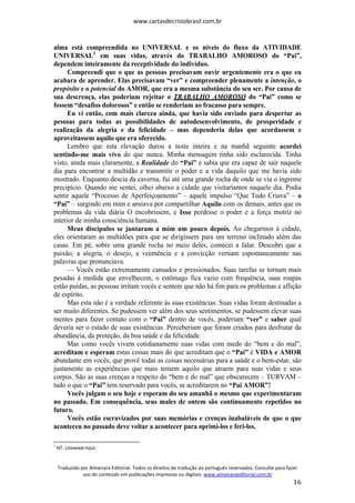 www.cartasdecristobrasil.com.br
Traduzido por Almenara Editorial. Todos os direitos de tradução ao português reservados. Consulte para fazer
uso do conteúdo em publicações impressas ou digitais. www.almenaraeditorial.com.br
16
alma está compreendida no UNIVERSAL e os níveis do fluxo da ATIVIDADE
UNIVERSAL1
em suas vidas, através do TRABALHO AMOROSO do “Pai”,
dependem inteiramente da receptividade do indivíduo.
Compreendi que o que as pessoas precisavam ouvir urgentemente era o que eu
acabara de aprender. Elas precisavam “ver” e compreender plenamente a intenção, o
propósito e o potencial do AMOR, que era a mesma substância do seu ser. Por causa de
sua descrença, elas poderiam rejeitar o TRABALHO AMOROSO do “Pai” como se
fossem “desafios dolorosos” e então se renderiam ao fracasso para sempre.
Eu vi então, com mais clareza ainda, que havia sido enviado para despertar as
pessoas para todas as possibilidades de autodesenvolvimento, de prosperidade e
realização da alegria e da felicidade – mas dependeria delas que acordassem e
aproveitassem aquilo que era oferecido.
Lembro que esta elevação durou a noite inteira e na manhã seguinte acordei
sentindo-me mais vivo do que nunca. Minha mensagem tinha sido esclarecida. Tinha
visto, ainda mais claramente, a Realidade do “Pai” e sabia que era capaz de sair naquele
dia para encontrar a multidão e transmitir o poder e a vida daquilo que me havia sido
mostrado. Enquanto descia da caverna, fui até uma grande rocha de onde se via o íngreme
precipício. Quando me sentei, olhei abaixo a cidade que visitaríamos naquele dia. Podia
sentir aquele “Processo de Aperfeiçoamento” – aquele impulso “Que Tudo Criava” – o
“Pai” – surgindo em mim e ansiava por compartilhar Aquilo com os demais, antes que os
problemas da vida diária O encobrissem, e Isso perdesse o poder e a força motriz no
interior de minha consciência humana.
Meus discípulos se juntaram a mim um pouco depois. Ao chegarmos à cidade,
eles orientaram as multidões para que se dirigissem para um terreno inclinado além das
casas. Em pé, sobre uma grande rocha no meio deles, comecei a falar. Descobri que a
paixão, a alegria, o desejo, a veemência e a convicção vertiam espontaneamente nas
palavras que pronunciava.
— Vocês estão extremamente cansados e pressionados. Suas tarefas se tornam mais
pesadas à medida que envelhecem, o estômago fica vazio com frequência, suas roupas
estão puídas, as pessoas irritam vocês e sentem que não há fim para os problemas e aflição
de espírito.
Mas esta não é a verdade referente às suas existências. Suas vidas foram destinadas a
ser muito diferentes. Se pudessem ver além dos seus sentimentos, se pudessem elevar suas
mentes para fazer contato com o “Pai” dentro de vocês, poderiam “ver” e saber qual
deveria ser o estado de suas existências. Perceberiam que foram criados para desfrutar da
abundância, da proteção, da boa saúde e da felicidade.
Mas como vocês vivem cotidianamente suas vidas com medo do “bem e do mal”,
acreditam e esperam estas coisas mais do que acreditam que o “Pai” é VIDA e AMOR
abundante em vocês, que provê todas as coisas necessárias para a saúde e o bem-estar, são
justamente as experiências que mais temem aquilo que atraem para suas vidas e seus
corpos. São as suas crenças a respeito do “bem e do mal” que obscurecem – TURVAM –
tudo o que o “Pai” tem reservado para vocês, se acreditarem no “Pai AMOR”!
Vocês julgam o seu hoje e esperam do seu amanhã o mesmo que experimentaram
no passado. Em consequência, seus males de ontem são continuamente repetidos no
futuro.
Vocês estão escravizados por suas memórias e crenças inabaláveis de que o que
aconteceu no passado deve voltar a acontecer para oprimi-los e feri-los.
1
NT. Universal Input.
 