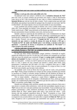www.cartasdecristobrasil.com.br
Traduzido por Almenara Editorial. Todos os direitos de tradução ao português reservados. Consulte para fazer
uso do conteúdo em publicações impressas ou digitais. www.almenaraeditorial.com.br
17
Não precisam curar seus corpos ou tentar melhorar suas vidas, precisam curar suas
crenças!
Já disse a vocês que não existe nada sólido sob o Sol.
Se pudessem curar suas crenças e alinhá-las com a verdadeira Intenção do “Pai”
para com vocês, as crenças errôneas que governam seus corpos e vidas se dissolveriam
como névoa ao Sol. Cada circunstância de suas vidas se voltaria imediatamente para a
Intenção Divina que está por trás de toda a criação. Vocês comprovariam que para cada
dificuldade, para qualquer necessidade de qualquer tipo, há sempre um meio para “pôr fim
às dificuldades”, há sempre alguma coisa na cesta para atender às suas necessidades.
O que acreditam que acontece quando os doentes vêm a mim e ponho minhas mãos
sobre eles? Estou pensando em doença? Estou querendo saber se a pessoa será curada?
Tenho medo de que o “Pai” esteja dormindo ou tão distante que não possa ouvir-me? Não.
Se meus pensamentos fossem incrédulos como estes, não haveria cura.
Quando a pessoa se aproxima de mim pedindo que a cure, imediatamente me alegro
porque sei que o Poder que é o “Pai” está em mim, preparado e aguardando para curar no
momento que eu assim pedir. Eu agradeço porque sei que a “Vontade do Pai” é a saúde e
não a doença. Portanto, rezo para que a “Vontade do Pai” seja feita no doente. No
momento em que removo a crença da doença do corpo do doente e SEI que a
“Vontade do Pai” de saúde está fluindo para o seu sistema, o mesmo se dá com a
aparência – a aparência de doença se transforma em realidade do “Pai Saúde” e o
corpo recupera sua saúde novamente.
A doença nada mais é do que uma baixa na vitalidade – uma redução da VIDA – na
parte afetada. Restaure o “Pai Vida” na verdadeira Intenção e no Plano do seu sistema
e o sistema inteiro funcionará como deveria.
Foi dito que Deus manda enfermidades, pragas, penúrias e destruição às nações,
quando não obedecem às suas leis. Foi dito que vocês mesmos são castigados por um Deus
irado por causa dos pecados que cometeram. O que é o castigo senão a maldade sob o
disfarce de bondade? Eu digo a vocês que o mal não vem de Deus. Como pode Deus
estar nas duas partes – no bem e no mal? É apenas em suas mentes que vocês concebem o
bem e o mal, é apenas em seus corações que pensam e sentem desta forma. Estes
pensamentos e sentimentos não têm nada a ver com o verdadeiro Deus que é o “Pai”
dentro de vocês, que traz todo o bem se assim acreditarem. É a crença no bem e no mal
que há em seus corações, que traz para vocês a doença.
Na realidade vocês vivem no Reino dos Céus que está em vocês e são governados
pelo “Pai”. Porém, porque acreditam nos castigos de Deus, porque acreditam que somente
os sacrifícios no Templo os salvarão, porque acreditam que são herdeiros da doença, da
pobreza e da miséria, vocês criam com suas mentes as mesmas coisas que não desejam.
Não se sintam abatidos – alegrem-se e sejam felizes e saibam que aqueles que
passam necessidades, longe de ser castigados e abandonados por Deus, ainda que tenham
pecado, são verdadeiramente abençoados. O homem que não tem nada é rico no Poder do
“Pai” se escutá-Lo, confiar Nele e viver Nele.
Quando seus estômagos estão satisfeitos, quando seus corpos conhecem o bem-estar e
suas mentes e corações estão confortáveis, vocês não têm necessidades urgentes de que o
“Pai” torne-se ativo em vocês para satisfazer suas necessidades. Vocês acreditam que seus
próprios pensamentos e mãos satisfazem facilmente suas necessidades, de forma que
quando falam de “Deus” podem apenas falar sobre o que ouvem por outros – vocês
mesmos não têm nenhuma experiência direta de “Deus”. Considerem os ricos. Estão
mergulhados, confinados, atolados em suas próprias riquezas. Eles levantam de manhã e
se ocupam de seus assuntos diários, sem nada saber a respeito do Poder do “Pai” que está
neles. Ocupam-se com os pensamentos que aumentarão suas riquezas e reforçarão seu
 