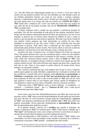 www.cartasdecristobrasil.com.br
Traduzido por Almenara Editorial. Todos os direitos de tradução ao português reservados. Consulte para fazer
uso do conteúdo em publicações impressas ou digitais. www.almenaraeditorial.com.br
18
“eu”. Eles dão ordens que sobrecarregam aqueles que os servem e vivem suas vidas de
acordo com suas próprias escolhas. Por isso, eles desenham sua vida limitada a partir de
seu limitado pensamento humano, que surge de suas mentes e corações corporais,
adoecem e experimentam tanta miséria como o homem que nada possui. Não percebem
que estão apenas meio vivos, porque não estão em contato com a FONTE DA VIDA, o
“Pai” dentro deles. Tampouco eles “veem” que muitas das coisas boas que surgem em
suas vidas não são de sua própria invenção, mas sim do TRABALHO AMOROSO do
“Pai” escondido neles.
Os líderes religiosos estão à vontade em suas próprias e confortáveis posições de
autoridade. Eles não têm necessidade de nada além de suas próprias satisfações físicas.
Porque não têm nenhum conhecimento pessoal de Deus, eles precisam ler em seus Livros
Sagrados as palavras que os homens santos disseram há milhares de anos e contar às
pessoas o que eles pensam que estas palavras significam. Mas tudo o que dizem é tirado de
suas próprias mentes pequenas que estão aprisionadas no conforto de suas vidas,
afundadas na expectativa do que irão comer e beber e qual vestimenta irão usar para
impressionar as pessoas. Nada sabem sobre a inspiração que deu origem às palavras
pronunciadas pelos profetas há tantos séculos. Nem mesmo sabem se estas são as palavras
que realmente vocês precisam ouvir neste momento, já que os tempos são outros.
Acreditem em mim, os homens ricos e os líderes religiosos são fortes nas coisas da
Terra e não querem desfazer tudo o que eles consideram seguro e eterno em suas tradições
e práticas. Qualquer desvio estremeceria as estruturas de suas crenças e, portanto, de suas
vidas. Então eles constroem defesas mentais contra o fluxo do Poder do “Pai”. Eles
também adoecem e, à sua própria maneira, conhecem a miséria como aqueles que não têm
nenhum conforto terreno. Não existe diferença entre aqueles que pouco têm e aqueles que
tudo têm na vida. Tanto os ricos quanto os pobres adoecem da mesma forma, fazem
inimigos e se encontram sozinhos.
Mas é enorme o potencial para que vocês ganhem mais do que os ricos e religiosos
podem esperar ganhar em saúde, felicidade, companheirismo e realização no modo de vida
que escolherem. E quando tudo estiver cumprido, vocês saberão que as oportunidades, a
habilidade e a inspiração, tudo procede do “Pai” que está dentro de vocês. Saberão que
nunca poderiam ter feito tais coisas se não tivessem pedido ao “Pai” que está em vocês
para ajudá-los a utilizar todos os seus talentos, para colocar comida em abundância em
suas despensas e roupas nos seus corpos e felicidade e uma boa vida para seus filhos.
Todas estas coisas o “Pai” fará por vocês, se assim o pedirem – se acreditarem – se
souberem – e lembrarem sempre – que é a “Natureza do Pai” criar e então prover
abundantemente para toda a Sua criação.
Assim como vocês não iriam deliberadamente privar seus filhos das coisas que eles
precisam, assim o “Pai” nunca os privará propositadamente de tudo aquilo que necessitam
para uma vida feliz. Se vocês são pobres é porque ainda não compreenderam a natureza
do “Pai”, nem tampouco entenderam que devem trabalhar com o “Pai” para cobrir suas
próprias necessidades. Devem aproveitar imediatamente as oportunidades divinas que
lhes são apresentadas para ajudá-los a avançar.
Se eu pudesse mostrar e fazê-los ver e acreditar que, quando se lamentam, sua
tristeza é conhecida do “Pai”! Se voltassem para o “Pai” e observassem o trabalho que o
“Pai Amor” está fazendo para vocês, com o tempo sua tristeza se converteria em alegria e
encontrariam consolo além de qualquer coisa que imaginassem possível.
Vocês são abençoados se estão famintos e com sede, porque o “Pai” conhece suas
necessidades. Em breve estas necessidades seriam saciadas se parassem de se lamuriar e
começassem a rezar para o “Pai” pedindo – acreditando que iriam receber.
 