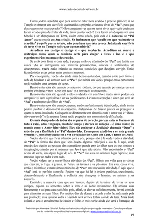 www.cartasdecristobrasil.com.br
Traduzido por Almenara Editorial. Todos os direitos de tradução ao português reservados. Consulte para fazer
uso do conteúdo em publicações impressas ou digitais. www.almenaraeditorial.com.br
19
Como podem acreditar que para comer e estar bem vestido é preciso primeiro ir ao
Templo e oferecer um sacrifício queimando as próprias criaturas vivas do “Pai”, para que
elas paguem por seus pecados? Não conseguem ver que os seres vivos que vocês queimam
foram criados para desfrutar da vida, tanto quanto vocês? Eles foram criados para ser uma
bênção e ser abençoados na Terra, assim como vocês, pois esta é a natureza do “Pai
Amor” que se revela em Sua criação. Se lembrarem que “aquilo em que realmente se
acredita” é aquilo que se recebe, não percebem que esta crença Judaica de sacrifício
de seres vivos no Templo vai trazer apenas miséria?
Acreditem em castigo e castigo é o que receberão. Acreditem na morte e
destruição como sendo o caminho certo para chegar a Deus e isso é o que
experimentarão: matança e destruição.
Se estão com fome e com sede, é porque estão se afastando do “Pai” que habita em
vocês. Ao se entregarem aos temíveis pensamentos, anseios e sentimentos de
desesperança, vocês estão criando as mesmas condições que desejam corrigir. Estão
fazendo todas estas coisas ruins contra si mesmos.
Por conseguinte, vocês são ainda mais bem-aventurados, quando estão com fome e
sede de bondade e do contato com o “Pai” que habita em vocês, porque então certamente
serão saciados uma centena de vezes.
Bem-aventurados são quando os atacam e roubam, porque quando permanecerem em
perfeita confiança verão “Deus em ação” e a libertação acontecendo.
Bem-aventurados são quando estão envolvidos em conflito e ainda assim podem ser
compassivos com o próximo e ser os pacificadores. Levam no coração o amor que vem do
“Pai” e realmente são filhos do “Pai”.
Bem-aventurados são quando, mesmo sendo profundamente injustiçados, ainda assim
podem perdoar e demonstrar misericórdia, abstendo-se de buscar justiça ou perseguir a
quem os tenha insultado. Coloquem-se diretamente em sintonia com o amor que é “Deus-
ativo-em-vocês” e da mesma forma serão poupados nos momentos de dificuldade.
Os mais abençoados de todos são os puros de coração, porque estes se livraram de
toda a raiva, ódio, vingança, maldade, inveja e dureza de coração – e estão diante do
mundo como o Amor-feito-visível. Eles vão conhecer a Realidade chamada “Deus” e
saberão que a Realidade é o “Pai” dentro deles. Como posso ajudá-los a ver esta grande
verdade? Como posso ajudá-los a ver a realidade do Reino dos Céus, o Reino de Deus?
Vocês não têm que ficar olhando para o céu, porque não é lá onde verão a atividade
do “Pai” de forma tão clara que, sem dúvida alguma, reforçará a sua fé. É aqui, onde
através dos séculos as pessoas têm cometido o grande erro de olhar para os seus sonhos e
imaginação, criando por si mesmos um Jeová que não existe. Não encontrarão o “Pai”
acima de vocês, em algum lugar do céu. O “Pai” não está em nenhum lugar especial, mas
em todo lugar ao redor e em tudo.
Vocês podem ver a maravilhosa atividade do “Pai”. Olhem em volta para as coisas
que crescem, o trigo, a grama, as flores, as árvores e os pássaros. Em cada coisa viva,
verão o misterioso e maravilhoso trabalho do “Pai” em incessante atividade. É aqui que o
“Pai” está no perfeito controle. Podem ver que há lei e ordem perfeitas, crescimento,
desenvolvimento e finalmente a colheita para abençoar o homem, os animais e os
pássaros.
Considere a maneira com que um homem, depois de terminar de lavrar os seus
campos, espalha as sementes sobre a terra e as cobre novamente. Ele arruma suas
ferramentas e vai para casa satisfeito pois, afinal, se chover suficientemente, haverá comida
para alimentar os seus filhos. Por muitos dias ele dorme e acorda e não faz nada mais pela
sua plantação; mas quando volta a visitá-la verá verdes folhas saindo da terra. Mais tarde
voltará e verá o crescimento de caules e folhas e mais tarde ainda ele verá a formação da
 