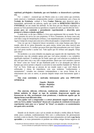 www.cartasdecristobrasil.com.br
Traduzido por Almenara Editorial. Todos os direitos de tradução ao português reservados. Consulte para fazer
uso do conteúdo em publicações impressas ou digitais. www.almenaraeditorial.com.br
2
espiritual, privilegiado e iluminado, que será fundada e se desenvolverá a próxima
era.
Foi – e ainda é – essencial que um Mestre como eu e como outros que existiram,
muito sensíveis e totalmente comprometidos mental e emocionalmente com a busca da
Verdade da Existência, venham à Terra Cunhar Palavras para descrever para a
humanidade, aprisionada em palavras, aquilo que reside na DIMENSÃO CRIATIVA
UNIVERSAL em um estado não definido. Se não fosse por tais Mestres inspirados, as
pessoas na Terra permaneceriam na ignorância a respeito de tudo o que há além da Terra –
pronto para ser contatado e pessoalmente experimentado e absorvido, para
promover a futura evolução espiritual.
E ainda mais: se diz que a Bíblia é o livro mais amplamente lido no mundo. Na sua
forma presente ela serviu aos seus propósitos. O Novo Testamento, da forma como está,
com toda a carga de interpretações errôneas, é um impedimento para a evolução espiritual.
Agora é tempo de avançar para uma nova esfera de percepção e compreensão mística.
Uma vez que me é impossível descer novamente a um corpo humano para falar ao
mundo, além de ter outras dimensões nas quais ensino, treinei uma alma sensível para
receber e transcrever. É o melhor que posso fazer para falar pessoalmente com você. Espero
que você possa receber e aceitar isso. Tudo aquilo que for errôneo será apagado. Esteja
certo disso!
Os incidentes e as curas relatados nas páginas que seguem não são importantes. Eles
aconteceram, mas são contados apenas para que você possa entender o seu verdadeiro
significado espiritual. À medida que for lendo, quero que você relacione as condições de
dois mil anos atrás com a sua vida e tempo presentes. Quero que você considere a pessoa
de “Jesus” como um “ícone” do que finalmente pode vir a ser alcançado por todo ser
humano que estiver pronto e disposto a converter-se num membro fundador do “Reino do
Céu” na Terra. Ainda que as pessoas do seu mundo sejam o que você chama de
sofisticadas e cheias de importância, com seus modernos “conhecimentos e
ensinamentos”, versados nos costumes contemporâneos e nas novas formas de se
relacionarem uns com os outros, as pessoas daquele tempo eram basicamente iguais a
você.
Elas eram controladas e motivadas inteiramente pelos seus IMPULSOS
GÊMEOS de
Ligação – Rejeição
Desejos – Repulsões
assim como você.
Elas amavam, odiavam, criticavam, condenavam, caluniavam e intrigavam,
tinham ambições de chegar ao topo da sociedade, desprezavam aqueles que
fracassavam na vida, secretamente eram promíscuas, e insultavam aqueles que de
alguma forma eram diferentes delas.
Para ajudar você a compreender e a entrar plenamente naquele tempo em que
estive na Terra, minha “consciência” desceu até o seu plano de existência terrena para
experimentar mais uma vez a “pessoa” de “Jesus”, as emoções e os acontecimentos
nos quais estive envolvido.
Quando saí do deserto e pus o pé na estrada em direção a minha aldeia de Nazaré,
ainda estava exultante, exuberantemente feliz com o conhecimento tão gloriosamente
revelado a mim no deserto. Fixei completamente meus pensamentos em tudo o que havia
aprendido e, se meus pensamentos se perdiam nas minhas antigas formas negativas de
 