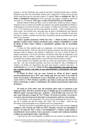 www.cartasdecristobrasil.com.br
Traduzido por Almenara Editorial. Todos os direitos de tradução ao português reservados. Consulte para fazer
uso do conteúdo em publicações impressas ou digitais. www.almenaraeditorial.com.br
20
semente e, um dia, finalmente, que o grão já está cheio e dourado, pronto para a colheita.
Enquanto isso, todo esse crescimento ocorreu sem a ajuda dele. O trigo cresceu de uma
forma maravilhosa que ele não pode explicar. É mágica? Não, é o trabalho do “Pai”, o
Poder, a Inteligência Amorosa por todo o universo, que inspira o trabalho e respira por
meio dele. É a atividade do “Pai” que é a VIDA INTELIGENTE do UNIVERSO.
Quando entram no Reino de Deus, vocês se sentem bem. Sentem-se felizes e alegres.
Imaginem como se sentiria uma mulher que perdesse uma grande quantidade de dinheiro e
se perguntasse como daria de comer a suas crianças. A mulher está chorando e varrendo a
casa e é tão minuciosa que não fica uma partícula de poeira – então, escondida em um
canto escuro, ela encontra uma valorizada peça de prata e imediatamente suas lágrimas
secam. Ela começa a sorrir e se sente tão viva e alegre que sai correndo de casa para
convidar os vizinhos a celebrar com uma festa. Ela pensava que havia perdido tudo e agora
estava rica novamente.
Assim é quando encontram o Reino dos Céus – o Reino de Deus. Ao invés de
lágrimas e temores, fome e doença, encontram a paz, a alegria, a abundância e a saúde
do Reino de Deus. Nunca voltarão a experimentar qualquer tipo de necessidade
novamente.
O Reino de Deus também pode ser comparado a um homem muito rico que era
comerciante de pérolas. Toda sua vida ele havia querido encontrar uma pérola especial que
ofuscasse todas as demais, seria perfeita e impecável e ele seria a inveja de todos os
demais comerciantes. Um dia ele encontrou a tal pérola, linda além da imaginação, mais
perfeita que todas as demais. Vendeu tudo o que possuía, abandonou tudo o que havia
acumulado para comprar aquela pérola e estava feliz para além de todos os sonhos.
O que significa isto? Significa que todas as coisas que anteriormente valorizava em
sua vida – sua casa ricamente decorada, seus bens, seu modo de vida, a abundância de
comida e de bebida, ele alegremente deu tudo para possuir o tesouro sem preço – o
conhecimento que o levará até o Reino de Deus onde a felicidade é um estado da mente
que o mundo exterior, com todos os seus aborrecimentos e preocupações, não pode
perturbar.
O “Reino de Deus” está em vocês. Entram no “Reino de Deus” quando
percebem plenamente que o “Pai” está o tempo todo ativo em vocês. É um estado da
mente, de percepção e entendimento de que a Realidade, por trás e dentro de todas as
coisas visíveis, é o “Pai”, formoso e perfeito e que todas as coisas que são contrárias à
beleza, à harmonia, à saúde e à abundância, são criações do pensamento equivocado
do homem.
Eu sofria ao vê-los sofrer, mas não precisam sofrer mais se escutarem o que
tenho para dizer. Mas devo avisá-los de que o Caminho que leva ao Reino dos Céus é
difícil de seguir e isso quer dizer que – primeiro – terão de lidar com o seu “eu”. Por
que é que terão que se ocupar do “eu”? Porque é do desejo de proteger e de promover
o seu bem-estar pessoal que procedem todos os pensamentos, palavras e atos egoístas.
Provavelmente vocês perguntarão: Por que eu deveria preocupar-me com isso? Se o
que diz é verdade, que não há castigo, que “Deus” não vê as faltas – então por que
deveríamos estar preocupados com a maneira como nos comportamos?
— Há tanta coisa para ser aprendida aqui que eu mal sei por onde começar. Como já
expliquei, vocês extraem sua VIDA do “Pai”. Portanto, extraem sua capacidade de
pensar e de amar do “Pai”. Como o “Pai Inteligência” é criativo, assim também a
consciência de vocês é criativa. Com a sua mente e coração vocês realmente modelam
os planos de suas próprias vidas e experiências.
E qual tipo de vida vocês planejam e modelam em suas mentes? Se alguém irrita ou
 