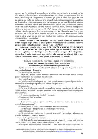 www.cartasdecristobrasil.com.br
Traduzido por Almenara Editorial. Todos os direitos de tradução ao português reservados. Consulte para fazer
uso do conteúdo em publicações impressas ou digitais. www.almenaraeditorial.com.br
21
machuca vocês, retaliam de alguma forma; acreditam que se alguém se apropria de seu
olho, devem retirar o olho do adversário em troca. Acreditam que quem mata deve ser
morto como castigo ou compensação. Acreditam que quem os rouba deve pagar por isso,
que aquele que rouba sua mulher deveria ser apedrejado junto com sua esposa. Acreditam
que é necessário exigir o pagamento pelo mal que passa por sua vida. Como é da natureza
humana ferir os outros e vocês têm sido ensinados a retaliar, suas vidas são um contínuo
cenário de guerra. Guerra no lar entre maridos e esposas, filhos, vizinhos, entre pessoas
públicas e também entre as nações. O “Pai” ignora esta guerra em suas vidas, mas
conhece a tensão que surge dela em suas mentes e corpos. Mas nada pode fazer – para
aliviar esta dor – até que vocês mesmos coloquem um fim a ela. Vocês mesmos devem
cessar a luta e viver em paz com suas famílias, seus vizinhos, entre empresários, entre
pessoas públicas e entre países.
Só então, o TRABALHO AMOROSO do “Pai” poderá tomar seu lugar em sua
mente, coração, corpo e vida. Só então poderão reconhecer e ver o Trabalho Amoroso
que está sendo realizado em vocês – e para vocês – pelo “Pai”.
Lembrem-se também da grande LEI: VOCÊS COLHEM EXATAMENTE
AQUILO QUE PLANTAM. Não se pode colher figos de amoreiras, nem uvas da
árvore de espinhos, ou colher trigo do joio. Pensem nisso e compreendam esta parábola
porque isso é muito importante para vocês – não somente nos dias de hoje – mas
também em todos os seus dias e anos que virão, mesmo na eternidade.
Assim, se querem mudar suas vidas – mudem seus pensamentos,
mudem suas palavras decorrentes desses pensamentos,
mudem suas ações decorrentes desses pensamentos.
Aquilo que está em suas mentes criará todas as suas experiências, suas doenças,
pobreza, infelicidade e desespero.
Um homem gritou para mim:
— Diga-nos, Mestre, como podemos permanecer em paz com nossos vizinhos
quando eles mesmos não vivem em paz conosco?
Sorri para ele e disse:
— Quando seu vizinho chega até você e diz que ele tem que viajar a alguma distância
e não quer ir sozinho e pede para você ir com ele – o que você faz?
O homem riu:
— Se meu vizinho quisesse me levar para longe do que eu estivesse fazendo eu não
ficaria satisfeito. Eu diria a ele para encontrar outra pessoa para ir com ele porque eu
estava ocupado.
— E como se sentiria o seu vizinho? – perguntei.
O homem encolheu os ombros:
— Eu não sei.
— E na próxima vez que precisasse dele para fazer um favor a você, como ele
responderia ao seu pedido?
O homem já não ria mais. Ele não respondeu. Outro homem disse:
— Ele irá xingar e dirá para você ir a outro lugar pedir ajuda.
Eu disse às pessoas:
— Ele respondeu acertadamente. E como ele se sentirá? E apontei para o homem que
primeiro havia falado, sorrindo para ele.
Uma mulher gritou acima dos risos:
— Ele dirá, a todos aqueles que encontrar, como é miserável e egoísta o vizinho que
ele tem. Talvez ele vá querer machucá-lo de alguma forma.
Houve gritos de concordância e eu assenti: — Sim, ele vai ter esquecido que uma vez
 