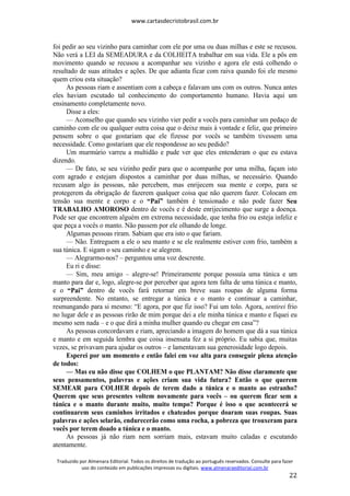 www.cartasdecristobrasil.com.br
Traduzido por Almenara Editorial. Todos os direitos de tradução ao português reservados. Consulte para fazer
uso do conteúdo em publicações impressas ou digitais. www.almenaraeditorial.com.br
22
foi pedir ao seu vizinho para caminhar com ele por uma ou duas milhas e este se recusou.
Não verá a LEI da SEMEADURA e da COLHEITA trabalhar em sua vida. Ele a pôs em
movimento quando se recusou a acompanhar seu vizinho e agora ele está colhendo o
resultado de suas atitudes e ações. De que adianta ficar com raiva quando foi ele mesmo
quem criou esta situação?
As pessoas riam e assentiam com a cabeça e falavam uns com os outros. Nunca antes
eles haviam escutado tal conhecimento do comportamento humano. Havia aqui um
ensinamento completamente novo.
Disse a eles:
— Aconselho que quando seu vizinho vier pedir a vocês para caminhar um pedaço de
caminho com ele ou qualquer outra coisa que o deixe mais à vontade e feliz, que primeiro
pensem sobre o que gostariam que ele fizesse por vocês se também tivessem uma
necessidade. Como gostariam que ele respondesse ao seu pedido?
Um murmúrio varreu a multidão e pude ver que eles entenderam o que eu estava
dizendo.
— De fato, se seu vizinho pedir para que o acompanhe por uma milha, façam isto
com agrado e estejam dispostos a caminhar por duas milhas, se necessário. Quando
recusam algo às pessoas, não percebem, mas enrijecem sua mente e corpo, para se
protegerem da obrigação de fazerem qualquer coisa que não querem fazer. Colocam em
tensão sua mente e corpo e o “Pai” também é tensionado e não pode fazer Seu
TRABALHO AMOROSO dentro de vocês e é deste enrijecimento que surge a doença.
Pode ser que encontrem alguém em extrema necessidade, que tenha frio ou esteja infeliz e
que peça a vocês o manto. Não passem por ele olhando de longe.
Algumas pessoas riram. Sabiam que era isto o que fariam.
— Não. Entreguem a ele o seu manto e se ele realmente estiver com frio, também a
sua túnica. E sigam o seu caminho e se alegrem.
— Alegrarmo-nos? – perguntou uma voz descrente.
Eu ri e disse:
— Sim, meu amigo – alegre-se! Primeiramente porque possuía uma túnica e um
manto para dar e, logo, alegre-se por perceber que agora tem falta de uma túnica e manto,
e o “Pai” dentro de vocês fará retornar em breve suas roupas de alguma forma
surpreendente. No entanto, se entregar a túnica e o manto e continuar a caminhar,
resmungando para si mesmo: “E agora, por que fiz isso? Fui um tolo. Agora, sentirei frio
no lugar dele e as pessoas rirão de mim porque dei a ele minha túnica e manto e fiquei eu
mesmo sem nada – e o que dirá a minha mulher quando eu chegar em casa”?
As pessoas concordavam e riam, apreciando a imagem do homem que dá a sua túnica
e manto e em seguida lembra que coisa insensata fez a si próprio. Eu sabia que, muitas
vezes, se privavam para ajudar os outros – e lamentavam sua generosidade logo depois.
Esperei por um momento e então falei em voz alta para conseguir plena atenção
de todos:
— Mas eu não disse que COLHEM o que PLANTAM? Não disse claramente que
seus pensamentos, palavras e ações criam sua vida futura? Então o que querem
SEMEAR para COLHER depois de terem dado a túnica e o manto ao estranho?
Querem que seus presentes voltem novamente para vocês – ou querem ficar sem a
túnica e o manto durante muito, muito tempo? Porque é isso o que acontecerá se
continuarem seus caminhos irritados e chateados porque doaram suas roupas. Suas
palavras e ações selarão, endurecerão como uma rocha, a pobreza que trouxeram para
vocês por terem doado a túnica e o manto.
As pessoas já não riam nem sorriam mais, estavam muito caladas e escutando
atentamente.
 