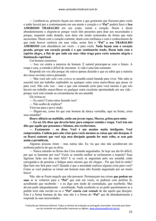 www.cartasdecristobrasil.com.br
Traduzido por Almenara Editorial. Todos os direitos de tradução ao português reservados. Consulte para fazer
uso do conteúdo em publicações impressas ou digitais. www.almenaraeditorial.com.br
23
— Lembrem-se, primeiro façam aos outros o que gostariam que fizessem para vocês
e então haverá paz e contentamento em sua mente e coração e o “Pai” poderá fazer o Seu
AMOROSO TRABALHO em seu corpo, mente e coração. Doem e doem
abundantemente e alegrem-se porque vocês têm presentes para doar aos necessitados e
porque, enquanto estão doando, seus dons vão sendo restaurados da forma que mais
necessitam. Doem com o coração contente, doem com confiança e com o conhecimento de
que onde houver carência em suas vidas, assim fará o “Pai” o seu TRABALHO
AMOROSO com abundância em vocês – e para vocês. Nada façam com o coração
pesado, porque um coração pesado é o que continuarão tendo. Doem tudo com o
espírito alegre, a fim de que tudo em suas vidas traga para vocês somente alegria e
iluminação espiritual.
Um homem comentou:
— Isso vai contra a natureza do homem. É natural preocupar-se com o futuro. A
roupa é cara, a comida é difícil de encontrar. A vida é uma luta constante.
Respondi em voz alta porque ele estava apenas dizendo o que eu sabia que a maioria
dos meus ouvintes estava pensando.
— Mas você não sabe com certeza se amanhã estará lutando para viver. Não sabe se
amanhã terá um trabalho esplêndido ou qualquer outra coisa maravilhosa que possa vir
para você. Não sabe isso – mas o que está tornando certo para você mesmo é que não
haverá um trabalho maravilhoso ou qualquer outra excelente oportunidade em sua vida –
porque você está criando as circunstâncias do seu amanhã.
Ele irritou-se:
— Eu estou? Como estou fazendo isso?
— Não acabei de explicar?
Virei-me para o povo rindo:
— Digam-me, como foi que este homem de túnica vermelha, aqui na frente, criou
seus amanhãs?
Houve silêncio na multidão, então um jovem rapaz, Marcos, gritou para mim:
— Eu sei. Ele disse que deveria lutar para comprar comida e roupa. Você tem nos
dito que aquilo que pensamos e falamos, nós receberemos.
— Exatamente – eu disse. Você é um menino muito inteligente. Você
compreendeu. Cuidem para não criar para vocês mesmos as coisas que não desejam. E
eu ficarei contente que você seja meu discípulo quando for mais velho, se seus pais
assim o permitirem.
Algumas pessoas riram – mas outras não. Eu via que elas não acreditavam em
nenhuma palavra do que eu dizia.
— Nunca entrarão no Reino dos Céus estando angustiados. Se hoje seu dia foi difícil,
por que se lamentar por isso? Vocês se sentirão melhor se reclamarem a respeito? Suas
lágrimas farão seu dia mais feliz? E se vocês se angustiam pelo seu amanhã, estão
carregando-o de penúrias e fadigas antes mesmo que ele chegue... Por que fazê-lo então?
Que bem isto fará para você? Quando é que a ansiedade realizou alguma coisa para você?
Como se você pudesse se tornar um homem mais alto ficando angustiado por ser muito
baixo!
Não, não se fixem naquilo que não possuem. Permaneçam nas coisas que podem ser
suas se se voltarem para o “Pai” que está em vocês, se pedirem com perfeita fé,
acreditando que receberão – e eu digo sem medo de contradição, que receberão. Mas
devem pedir adequadamente – acreditando. Nada receberão se ao pedir questionarem se o
pedido teria sido ouvido ou se o “Pai” estaria com vontade de dar aquilo que desejam.
Esta é a forma humana de dar, mas não é a forma do “Pai” que dá abundantemente e
responde às suas necessidades.
 