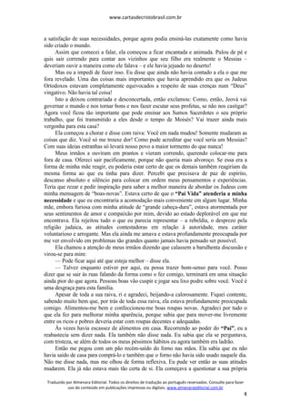 www.cartasdecristobrasil.com.br
Traduzido por Almenara Editorial. Todos os direitos de tradução ao português reservados. Consulte para fazer
uso do conteúdo em publicações impressas ou digitais. www.almenaraeditorial.com.br
4
a satisfação de suas necessidades, porque agora podia ensiná-las exatamente como havia
sido criado o mundo.
Assim que comecei a falar, ela começou a ficar encantada e animada. Pulou de pé e
quis sair correndo para contar aos vizinhos que seu filho era realmente o Messias –
deveriam ouvir a maneira como ele falava – e ele havia jejuado no deserto!
Mas eu a impedi de fazer isso. Eu disse que ainda não havia contado a ela o que me
fora revelado. Uma das coisas mais importantes que havia aprendido era que os Judeus
Ortodoxos estavam completamente equivocados a respeito de suas crenças num “Deus”
vingativo. Não havia tal coisa!
Isto a deixou contrariada e desconcertada, então exclamou: Como, então, Jeová vai
governar o mundo e nos tornar bons e nos fazer escutar seus profetas, se não nos castigar?
Agora você ficou tão importante que pode ensinar aos Sumos Sacerdotes o seu próprio
trabalho, que foi transmitido a eles desde o tempo de Moisés? Vai trazer ainda mais
vergonha para esta casa?
Ela começou a chorar e disse com raiva: Você em nada mudou! Somente mudaram as
coisas que diz. Você só me trouxe dor! Como pude acreditar que você seria um Messias?
Com suas ideias estranhas só levará nosso povo a maior tormento do que nunca!
Meus irmãos a ouviram em prantos e vieram correndo, querendo colocar-me para
fora de casa. Ofereci sair pacificamente, porque não queria mais alvoroço. Se essa era a
forma de minha mãe reagir, eu poderia estar certo de que os demais também reagiriam da
mesma forma ao que eu tinha para dizer. Percebi que precisava de paz de espírito,
descanso absoluto e silêncio para colocar em ordem meus pensamentos e experiências.
Teria que rezar e pedir inspiração para saber a melhor maneira de abordar os Judeus com
minha mensagem de “boas-novas”. Estava certo de que o “Pai Vida” atenderia a minha
necessidade e que eu encontraria a acomodação mais conveniente em algum lugar. Minha
mãe, embora furiosa com minha atitude de “grande cabeça-dura”, estava atormentada por
seus sentimentos de amor e compaixão por mim, devido ao estado deplorável em que me
encontrava. Ela rejeitou tudo o que eu parecia representar – a rebeldia, o desprezo pela
religião judaica, as atitudes contestadoras em relação à autoridade, meu caráter
voluntarioso e arrogante. Mas ela ainda me amava e estava profundamente preocupada por
me ver envolvido em problemas tão grandes quanto jamais havia pensado ser possível.
Ela chamou a atenção de meus irmãos dizendo que calassem a barulhenta discussão e
virou-se para mim:
— Pode ficar aqui até que esteja melhor – disse ela.
— Talvez enquanto estiver por aqui, eu possa trazer bom-senso para você. Posso
dizer que se sair às ruas falando da forma como o fez comigo, terminará em uma situação
ainda pior do que agora. Pessoas boas vão cuspir e jogar seu lixo podre sobre você. Você é
uma desgraça para esta família.
Apesar de toda a sua raiva, ri e agradeci, beijando-a calorosamente. Fiquei contente,
sabendo muito bem que, por trás de toda essa raiva, ela estava profundamente preocupada
comigo. Alimentou-me bem e confeccionou-me boas roupas novas. Agradeci por tudo o
que ela fez para melhorar minha aparência, porque sabia que para mover-me livremente
entre os ricos e pobres deveria estar com roupas decentes e adequadas.
Às vezes havia escassez de alimentos em casa. Recorrendo ao poder do “Pai”, eu a
reabastecia sem dizer nada. Ela também não disse nada. Eu sabia que ela se perguntava,
com tristeza, se além de todos os meus péssimos hábitos eu agora também era ladrão.
Então me pegou com um pão recém-saído do forno nas mãos. Ela sabia que eu não
havia saído de casa para comprá-lo e também que o forno não havia sido usado naquele dia.
Não me disse nada, mas me olhou de forma reflexiva. Eu pude ver então as suas atitudes
mudarem. Ela já não estava mais tão certa de si. Ela começava a questionar a sua própria
 