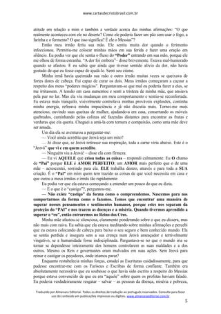 www.cartasdecristobrasil.com.br
Traduzido por Almenara Editorial. Todos os direitos de tradução ao português reservados. Consulte para fazer
uso do conteúdo em publicações impressas ou digitais. www.almenaraeditorial.com.br
5
atitude em relação a mim e também a verdade acerca das minhas afirmações: “O que
realmente aconteceu com ele no deserto? Como ele poderia fazer um pão sem usar o fogo, a
farinha e o fermento? O que isso significa? É ele o Messias”?
Então meu irmão feriu sua mão. Ele sentiu muita dor quando o ferimento
infeccionou. Permitiu-me colocar minhas mãos em sua ferida e fazer uma oração em
silêncio. Eu podia ver que ele sentia o fluxo do “Poder” entrando em sua mão, porque ele
me olhou de forma estranha. “A dor foi embora”– disse brevemente. Estava mal-humorado
quando se afastou. E eu sabia que ainda que tivesse sentido alívio da dor, não havia
gostado de que eu fosse capaz de ajudá-lo. Senti seu ciúme.
Minha irmã havia queimado sua mão e outro irmão muitas vezes se queixava de
fortes dores de cabeça. Fui capaz de curar os dois. Meus irmãos começaram a caçoar a
respeito dos meus “poderes mágicos”. Perguntavam-se que mal eu poderia fazer a eles, se
me irritassem. A tensão em casa aumentou e senti a tristeza de minha mãe, que ansiava
pela paz no lar. Mas ela viu mudanças em meu comportamento e sentiu-se reconfortada.
Eu estava mais tranquilo, visivelmente controlava minhas prováveis explosões, continha
minha energia, refreava minha impaciência e já não discutia mais. Tornei-me mais
atencioso, ouvindo suas queixas de mulher, ajudando-a em casa, consertando os móveis
quebrados, caminhando pelas colinas até fazendas distantes para encontrar as frutas e
verduras que ela queria. Cheguei a amá-la com ternura e compaixão, como uma mãe deve
ser amada.
Um dia ela se aventurou a perguntar-me:
— Você ainda acredita que Jeová seja um mito?
— Jó disse que, se Jeová retirasse sua respiração, toda a carne viria abaixo. Este é o
“Jeová” que vi e em quem acredito.
— Ninguém viu a Jeová! – disse ela com firmeza.
— Eu vi AQUELE que criou todas as coisas – respondi calmamente. Eu O chamo
de “Pai” porque ELE é AMOR PERFEITO; um AMOR mais perfeito que o de uma
mãe – acrescentei, sorrindo para ela. ELE trabalha dentro, através e para toda a SUA
criação. É o “Pai” em mim quem tem trazido as coisas de que você necessita em casa e
que curou a meus irmãos e irmãs tão rapidamente.
Eu podia ver que ela estava começando a entender um pouco do que eu dizia.
— E o que é o “castigo”?, perguntou-me.
— Não existe “castigo” da forma como o compreendemos. Nascemos para nos
comportarmos da forma como o fazemos. Temos que encontrar uma maneira de
superar nossos pensamentos e sentimentos humanos, porque estes nos separam da
proteção do “PAI” e nos trazem as doenças e a miséria. Quando tivermos aprendido a
superar o “eu”, então entraremos no Reino dos Céus.
Minha mãe afastou-se silenciosa, claramente ponderando sobre o que eu dissera, mas
não mais com raiva. Eu sabia que ela estava meditando sobre minhas afirmações e percebi
que eu estava colocando de cabeça para baixo o seu seguro e bem conhecido mundo. Ela
se sentia perdida e insegura sem a sua crença num Jeová ameaçador e terrivelmente
vingativo, se a humanidade fosse indisciplinada. Perguntava-se no que o mundo iria se
tornar se dependesse inteiramente dos homens controlarem as suas maldades e a dos
outros. Mesmo os Reis e governantes eram malvados em suas ações. Sem Jeová para
reinar e castigar os pecadores, onde iríamos parar?
Enquanto restabelecia minhas forças, estudei as Escrituras cuidadosamente, para que
pudesse encontrar-me com os Fariseus e Escribas de forma confiante. Também era
absolutamente necessário que eu soubesse o que havia sido escrito a respeito do Messias
porque estava convencido de que eu era “aquele” sobre quem os profetas haviam falado.
Eu poderia verdadeiramente resgatar – salvar – as pessoas da doença, miséria e pobreza,
 