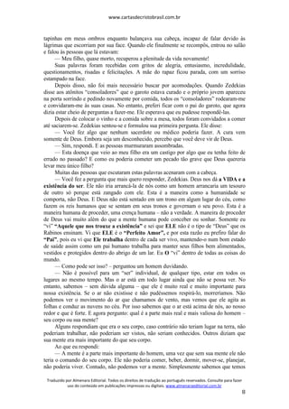 www.cartasdecristobrasil.com.br
Traduzido por Almenara Editorial. Todos os direitos de tradução ao português reservados. Consulte para fazer
uso do conteúdo em publicações impressas ou digitais. www.almenaraeditorial.com.br
8
tapinhas em meus ombros enquanto balançava sua cabeça, incapaz de falar devido às
lágrimas que escorriam por sua face. Quando ele finalmente se recompôs, entrou no salão
e falou às pessoas que lá estavam:
— Meu filho, quase morto, recuperou a plenitude da vida novamente!
Suas palavras foram recebidas com gritos de alegria, entusiasmo, incredulidade,
questionamentos, risadas e felicitações. A mãe do rapaz ficou parada, com um sorriso
estampado na face.
Depois disso, não foi mais necessário buscar por acomodações. Quando Zedekias
disse aos atônitos “consoladores” que o garoto estava curado e o próprio jovem apareceu
na porta sorrindo e pedindo novamente por comida, todos os “consoladores” rodearam-me
e convidaram-me às suas casas. No entanto, preferi ficar com o pai do garoto, que agora
dizia estar cheio de perguntas a fazer-me. Ele esperava que eu pudesse respondê-las.
Depois de colocar o vinho e a comida sobre a mesa, todos foram convidados a comer
até saciarem-se. Zedekias sentou-se e formulou sua primeira pergunta. Ele disse:
— Você fez algo que nenhum sacerdote ou médico poderia fazer. A cura vem
somente de Deus. Embora seja um desconhecido, percebo que você deve vir de Deus.
— Sim, respondi. E as pessoas murmuraram assombradas.
— Esta doença que veio ao meu filho era um castigo por algo que eu tenha feito de
errado no passado? E como eu poderia cometer um pecado tão grave que Deus quereria
levar meu único filho?
Muitas das pessoas que escutaram estas palavras acenaram com a cabeça.
— Você fez a pergunta que mais quero responder, Zedekias. Deus nos dá a VIDA e a
existência do ser. Ele não iria arrancá-la de nós como um homem arrancaria um tesouro
de outro só porque está zangado com ele. Esta é a maneira como a humanidade se
comporta, não Deus. E Deus não está sentado em um trono em algum lugar do céu, como
fazem os reis humanos que se sentam em seus tronos e governam o seu povo. Esta é a
maneira humana de proceder, uma crença humana – não a verdade. A maneira de proceder
de Deus vai muito além do que a mente humana pode conceber ou sonhar. Somente eu
“vi” “Aquele que nos trouxe a existência” e sei que ELE não é o tipo de “Deus” que os
Rabinos ensinam. Vi que ELE é o “Perfeito Amor”, e por esta razão eu prefiro falar do
“Pai”, pois eu vi que Ele trabalha dentro de cada ser vivo, mantendo-o num bom estado
de saúde assim como um pai humano trabalha para manter seus filhos bem alimentados,
vestidos e protegidos dentro do abrigo de um lar. Eu O “vi” dentro de todas as coisas do
mundo.
— Como pode ser isso? – perguntou um homem duvidando.
— Não é possível para um “ser” individual, de qualquer tipo, estar em todos os
lugares ao mesmo tempo. Mas o ar está em todo lugar ainda que não se possa ver. No
entanto, sabemos – sem dúvida alguma – que ele é muito real e muito importante para
nossa existência. Se o ar não existisse e não pudéssemos respirá-lo, morreríamos. Não
podemos ver o movimento do ar que chamamos de vento, mas vemos que ele agita as
folhas e conduz as nuvens no céu. Por isso sabemos que o ar está acima de nós, ao nosso
redor e que é forte. E agora pergunto: qual é a parte mais real e mais valiosa do homem –
seu corpo ou sua mente?
Alguns respondiam que era o seu corpo, caso contrário não teriam lugar na terra, não
poderiam trabalhar, não poderiam ser vistos, não seriam conhecidos. Outros diziam que
sua mente era mais importante do que seu corpo.
Ao que eu respondi:
— A mente é a parte mais importante do homem, uma vez que sem sua mente ele não
teria o comando do seu corpo. Ele não poderia comer, beber, dormir, mover-se, planejar,
não poderia viver. Contudo, não podemos ver a mente. Simplesmente sabemos que temos
 