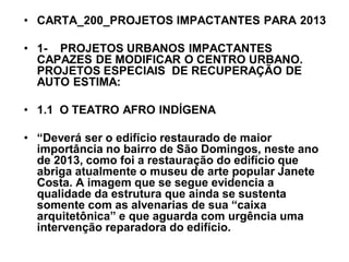 • CARTA_200_PROJETOS IMPACTANTES PARA 2013
• 1- PROJETOS URBANOS IMPACTANTES
CAPAZES DE MODIFICAR O CENTRO URBANO.
PROJETOS ESPECIAIS DE RECUPERAÇÃO DE
AUTO ESTIMA:
• 1.1 O TEATRO AFRO INDÍGENA
• “Deverá ser o edifício restaurado de maior
importância no bairro de São Domingos, neste ano
de 2013, como foi a restauração do edifício que
abriga atualmente o museu de arte popular Janete
Costa. A imagem que se segue evidencia a
qualidade da estrutura que ainda se sustenta
somente com as alvenarias de sua “caixa
arquitetônica” e que aguarda com urgência uma
intervenção reparadora do edifício.
 