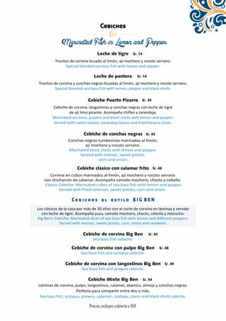 Cebiches 
Marinated Fish in Lemon and Pepper 
Leche de tigre 
Trocitos de corvina licuado al limón, ají mochero y rocoto serrano. 
Special blended sea bass fish with lemon and pepper. 
Leche de pantera 
Trocitos de corvina y conchas negras licuadas al limón, ají mochero y rocoto serrano. 
Special blended sea bass fish with lemon, pepper and black shells. 
Cebiche Puerto Pizarro 
Cebiche de corvina, langostinos y conchas negras con leche de tigre 
de ají limo picante. Acompaña chifles y zarandaja. 
Marinated sea bass, prawns and black shells with lemon and pepper. 
Served with sweet potato, zarandaja beans and fried banana slices. 
Cebiche de conchas negras 
Conchas negras tumbesinas marinadas al limón, 
ají mochero y rocoto serrano. 
Marinated black shells with lemon and pepper. 
Served with manioc, sweet potato, 
corn and onion. 
Cebiche clásico con calamar frito 
Corvina en cubos marinados al limón, ají mochero y rocoto serrano 
con chicharrón de calamar. Acompaña camote mochero, choclo y cebolla. 
Classic Cebiche: Marinated cubes of sea bass fish with lemon and pepper. 
Served with fried calamari, sweet potato, corn and onion. 
C e b i c h e s a l e s t i l o B I G B E N 
Los clásicos de la casa por más de 30 años con el corte de corvina en láminas y servido 
con leche de tigre. Acompaña yuca, camote mochero, choclo, cebolla y mococho. 
Big Ben's Cebiche: Marinated slices of sea bass fish with lemon and different peppers. 
Served with manioc, sweet potato, corn, onion and seaweed. 
Cebiche de corvina Big Ben 
Sea bass fish cebiche. 
Cebiche de corvina con pulpo Big Ben 
Sea bass fish and octopus cebiche. 
Cebiche de corvina con langostinos Big Ben 
Sea bass fish and prawns cebiche. 
Cebiche Mixto Big Ben 
Láminas de corvina, pulpo, langostinos, calamar, abanico, almeja y conchas negras. 
Perfecto para compartir entre dos o más. 
Sea bass fish, octopus, prawns, calamari, scallops, clams and black shells cebiche. 
 