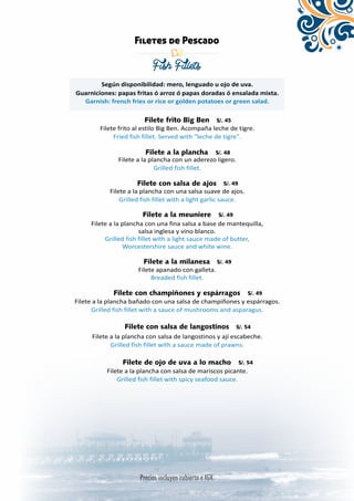 Filetes de Pescado 
Fish Fillets 
Según disponibilidad: mero, lenguado u ojo de uva. 
Guarniciones: papas fritas ó arroz ó papas doradas ó ensalada mixta. 
Garnish: french fries or rice or golden potatoes or green salad. 
Filete frito Big Ben 
Filete frito al estilo Big Ben. Acompaña leche de tigre. 
Fried fish fillet. Served with “leche de tigre”. 
Filete a la plancha 
Filete a la plancha con un aderezo ligero. 
Grilled fish fillet. 
Filete con salsa de ajos 
Filete a la plancha con una salsa suave de ajos. 
Grilled fish fillet with a light garlic sauce. 
Filete a la meuniere 
Filete a la plancha con una fina salsa a base de mantequilla, 
salsa inglesa y vino blanco. 
Grilled fish fillet with a light sauce made of butter, 
Worcestershire sauce and white wine. 
Filete a la milanesa 
Filete apanado con galleta. 
Breaded fish fillet. 
Filete con champiñones y espárragos 
Filete a la plancha bañado con una salsa de champiñones y espárragos. 
Grilled fish fillet with a sauce of mushrooms and asparagus. 
Filete con salsa de langostinos 
Filete a la plancha con salsa de langostinos y ají escabeche. 
Grilled fish fillet with a sauce made of prawns. 
Filete de ojo de uva a lo macho 
Filete a la plancha con salsa de mariscos picante. 
Grilled fish fillet with spicy seafood sauce. 
 