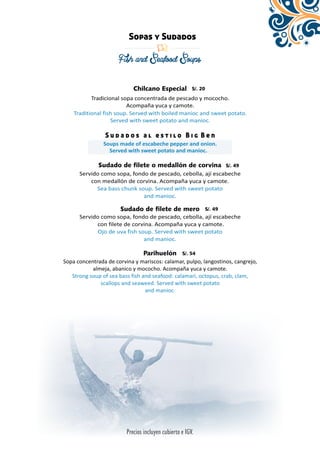 Sopas y Sudados 
Fish and Seafood Soups 
Chilcano Especial 
Tradicional sopa concentrada de pescado y mococho. 
Acompaña yuca y camote. 
Traditional fish soup. Served with boiled manioc and sweet potato. 
Served with sweet potato and manioc. 
S u d a d o s a l e s t i l o B i g B e n 
Soups made of escabeche pepper and onion. 
Served with sweet potato and manioc. 
Sudado de filete o medallón de corvina 
Servido como sopa, fondo de pescado, cebolla, ají escabeche 
con medallón de corvina. Acompaña yuca y camote. 
Sea bass chunk soup. Served with sweet potato 
and manioc. 
Sudado de filete de mero 
Servido como sopa, fondo de pescado, cebolla, ají escabeche 
con filete de corvina. Acompaña yuca y camote. 
Ojo de uva fish soup. Served with sweet potato 
and manioc. 
Parihuelón 
Sopa concentrada de corvina y mariscos: calamar, pulpo, langostinos, cangrejo, 
almeja, abanico y mococho. Acompaña yuca y camote. 
Strong soup of sea bass fish and seafood: calamari, octopus, crab, clam, 
scallops and seaweed. Served with sweet potato 
and manioc. 
 