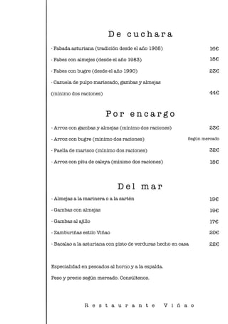 - Fabada asturiana (tradición desde el año 1968)
- Fabes con almejes (desde el año 1983)
- Fabes con bugre (desde el año 1990)
- Cazuela de pulpo mariscado, gambas y almejas
(mínimo dos raciones)
D e c u c h a r a
- Arroz con gambas y almejas (mínimo dos raciones)
- Arroz con bugre (mínimo dos raciones)
- Paella de marisco (mínimo dos raciones)
- Arroz con pitu de caleya (mínimo dos raciones)
P o r e n c a r g o
D e l m a r
- Almejas a la marinera o a la sartén
- Gambas con almejas
- Gambas al ajillo
- Zamburiñas estilo Viñao
- Bacalao a la asturiana con pisto de verduras hecho en casa
Especialidad en pescados al horno y a la espalda.
Peso y precio según mercado. Consúltenos.
Según mercado
16€
18€
23€
44€
23€
32€
18€
19€
19€
17€
20€
22€
R e s t a u r a n t e V i ñ a o
 
