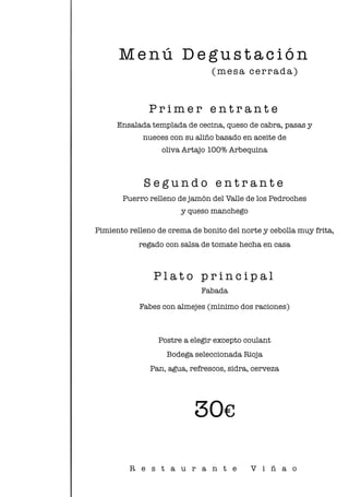 M e n ú D e g u s t a c i ó n
P r i m e r e n t r a n t e
Ensalada templada de cecina, queso de cabra, pasas y
nueces con su aliño basado en aceite de
oliva Artajo 100% Arbequina
S e g u n d o e n t r a n t e
Puerro relleno de jamón del Valle de los Pedroches
y queso manchego
Pimiento relleno de crema de bonito del norte y cebolla muy frita,
regado con salsa de tomate hecha en casa
P l a t o p r i n c i p a l
Fabada
Fabes con almejes (mínimo dos raciones)
Postre a elegir excepto coulant
Bodega seleccionada Rioja
Pan, agua, refrescos, sidra, cerveza
30€
(mesa cerrada)
R e s t a u r a n t e V i ñ a o
 