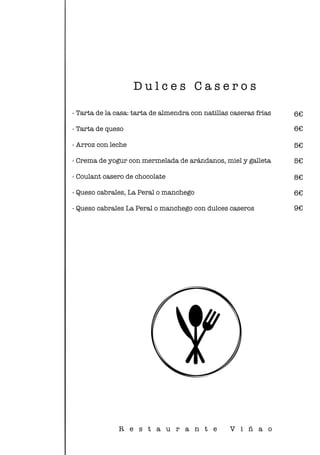 - Tarta de la casa: tarta de almendra con natillas caseras frías
- Tarta de queso
- Arroz con leche
- Crema de yogur con mermelada de arándanos, miel y galleta
- Coulant casero de chocolate
- Queso cabrales, La Peral o manchego
- Queso cabrales La Peral o manchego con dulces caseros
D u l c e s C a s e r o s
R e s t a u r a n t e V i ñ a o
6€
6€
5€
6€
9€
8€
5€
 