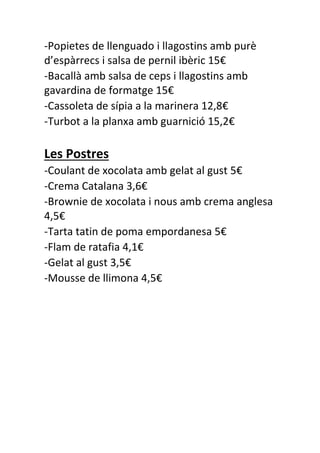 -Popietes de llenguado i llagostins amb purè
d’espàrrecs i salsa de pernil ibèric 15€
-Bacallà amb salsa de ceps i llagostins amb
gavardina de formatge 15€
-Cassoleta de sípia a la marinera 12,8€
-Turbot a la planxa amb guarnició 15,2€
Les Postres
-Coulant de xocolata amb gelat al gust 5€
-Crema Catalana 3,6€
-Brownie de xocolata i nous amb crema anglesa
4,5€
-Tarta tatin de poma empordanesa 5€
-Flam de ratafia 4,1€
-Gelat al gust 3,5€
-Mousse de llimona 4,5€
 