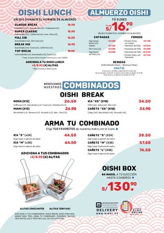 *Todos incluyen chicha morada o maracuya en vaso (350Ml).
Chimichurri (x5), Acevichado (x5), Chalaquita (x5).
Acevichado (x5), California (x5), Acev. Plus (x5).
Acevichado (x5), Furai (x5), California (x5).
Lomo Saltado (x5), Acevichado (x5), Furai (x5).
Acevichado (x12), Ebi Furai (x2).
CLASSIC BREAK
SUPER CLASSIC
FULL EBI
break mix
top break
16.90
15.90
16.50
16.90
19.90
Oishi LUNCH
VÁLIDO DURANTE EL HORARIO DE ALMUERZO
ADICIONa A TU OISHI LUNCH
+s/8.90 (4) aLITAS
*Alitascrocanteso Alitasteriyaki.
TÚ ELIGES
VÁLIDO DURANTE EL HORARIO DE ALMUERZO
almuerzo oishi
s/16.
90
Desde
entradaS
+S/0.00
+S/0.00
+S/0.00
+S/1.00
- Ramen
- Age Gyoza
Mixta (x3)
- Age Gyoza
de Pollo (x3)
- Ebi Furai (x2)
fondos
+S/1.00
+S/0.60
+S/0.00
+S/0.60
- Yakiramen de Pollo
+S/1.60
- Chicken Katsu con
Yakimeshi
- Yasaitame de Pollo
- Chicken Katsu
con Gohan
- Yakimeshi de Pollo
BEBIDAS
Chicha Morada (Vaso) - Maracuya (Vaso)
GRATIS
El precio es variable y depende de la elección
de la entrada y el fondo. El precio para salón es desde S/16.90.
Para llevar y/o delivery es desde S/19.90
OISHI BREAK
ROMA (x12)
California (x3), Acevichado (x3), Furai(x3), Chimichurri(x3).
MIAMI (x12)
Acevichado (x3), Banana (x3), Avocado (x3), Acev. Plus(x3).
26.50
26.90
Ica “xs” (X18)
Chifa (x6), Jalea (x6), Kiiro (x6).
CAÑETE “XS” (X18)
Crispy (x6), Acevichado (x6), Avocado (x6).
34.50
34.90
Ica “s” (x24)
Elige hasta 4 sabores de makis
ica “m” (x36)
Elige hasta 6 sabores de makis
44.50
64.50
ARMA TU COMBINADO
Elige TUS FAVORITOS de nuestros makis con el icono
ADICIONa a tus combinados
+s/8.90 (4) alitas
ALITAS CROCANTES ALITAS TERIYAKI
RENOVAMOS
NUESTROS COMBINADOS
CAÑETE “S” (X24)
Elige hasta 2 sabores de makis
CAÑETE “M” (X36)
Elige hasta 3 saboresde makis
CAÑETE “L” (X48)
Elige hasta 4 saboresde makis
38.50
57.50
74.50
ADICIONA A TUS COMBINADOS: OISHI BREAK, MAKI PARA DOS,
SABOR PARA TRES, ARMA TU COMBINADO. OISHIBOX *ALITAS
CROCANTES (x4) O TERIYAKI (x4), NO INCLUYE PAPA.
s/130.
90
OISHI BOX
84 MAKIS, A TU ELECCIÓN
HASTA 5 SABORES.
DELIVERY
¿ME SACAS UNA FOTO?
BUSCAME EN REDES,
SOY @OISHISUSHIB
A H O R A
P I D E
O N L I N E
w w w.o i s h i . p e
w w w . o i s h i . p e
 