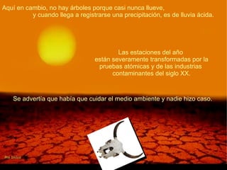 Aquí en cambio, no hay árboles porque casi nunca llueve,  y cuando llega a registrarse una precipitación, es de lluvia ácida.  Las estaciones del año  están severamente transformadas por la pruebas atómicas y de las industrias  contaminantes del siglo XX. Se advertía que había que cuidar el medio ambiente y nadie hizo caso.  