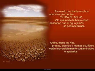 Recuerdo que había muchos anuncios que decian  "CUIDA EL AGUA",  sólo que nadie le hacía caso; pensaban que el agua jamás  se podía terminar.    Ahora, todos los ríos,  presas, lagunas y mantos acuíferos están irreversiblemente contaminados o agotados.  